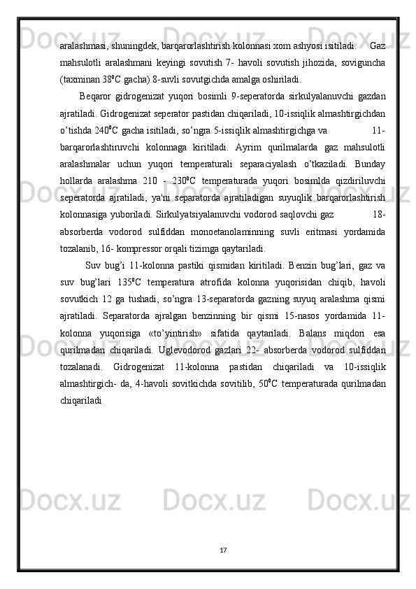aralashmasi, shuningdek, barqarorlashtirish kolonnasi xom ashyosi isitiladi.     Gaz
mahsulotli   aralashmani   keyingi   sovutish   7-   havoli   sovutish   jihozida,   soviguncha
(taxminan 38 0
C gacha) 8-suvli sovutgichda amalga oshiriladi.
Beqaror   gidrogenizat   yuqori   bosimli   9-seperatorda   sirkulyalanuvchi   gazdan
ajratiladi. Gidrogenizat seperator pastidan chiqariladi, 10-issiqlik almashtirgichdan
o’tishda 240 0
C gacha isitiladi, so’ngra 5-issiqlik almashtirgichga va                11-
barqarorlashtiruvchi   kolonnaga   kiritiladi.   Ayrim   qurilmalarda   gaz   mahsulotli
aralashmalar   uchun   yuqori   temperaturali   separaciyalash   o’tkaziladi.   Bunday
hollarda   aralashma   210   -   230 0
C   temperaturada   yuqori   bosimlda   qizdiriluvchi
seperatorda   ajratiladi,   ya'ni   separatorda   ajratiladigan   suyuqlik   barqarorlashtirish
kolonnasiga yuboriladi. Sirkulyatsiyalanuvchi vodorod saqlovchi gaz                   18-
absorberda   vodorod   sulfiddan   monoetanolaminning   suvli   eritmasi   yordamida
tozalanib, 16- kompressor orqali tizimga qaytariladi.
Suv   bug’i   11-kolonna   pastiki   qismidan   kiritiladi.   Benzin   bug’lari,   gaz   va
suv   bug’lari   135 0
C   temperatura   atrofida   kolonna   yuqorisidan   chiqib,   havoli
sovutkich   12   ga   tushadi,   so’ngra   13-separatorda   gazning   suyuq   aralashma   qismi
ajratiladi.   Separatorda   ajralgan   benzinning   bir   qismi   15-nasos   yordamida   11-
kolonna   yuqorisiga   «to’yintirish»   sifatida   qaytariladi.   Balans   miqdori   esa
qurilmadan   chiqariladi.   Uglevodorod   gazlari   22-   absorberda   vodorod   sulfiddan
tozalanadi.   Gidrogenizat   11-kolonna   pastidan   chiqariladi   va   10-issiqlik
almashtirgich-   da,   4-havoli   sovitkichda   sovitilib,   50 0
C   temperaturada   qurilmadan
chiqariladi
17 