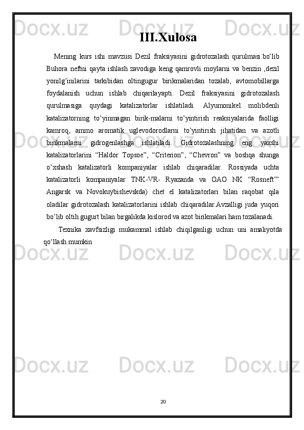 III.Xulosa
Mening   kurs   ishi   mavzusi   Dezil   fraksiyasini   gidrotozalash   qurulmasi . bo‘lib
Buhora   neftni   qayta   ishlash   zavodiga   keng   qamrovli   moylar ni   va   benzin   ,dezil
yonilg’inilarini   tarkibidan   oltingugur   birikmalaridan   tozalab,   avtomobillarga
foydalanish   uchun   ishlab   chiqarila yapti .   Dezil   fraksiyasini   gidrotozalash
qurulmasi ga   quydagi   katalizatorlar   ishlatiladi.   Alyumonikel   molibdenli
katalizatorning   to’yinmagan   birik-malarni   to’yintirish   reaksiyalarida   faolligi
kamroq,   ammo   aromatik   uglevodorodlarni   to’yintirish   jihatidan   va   azotli
birikmalarni   gidrogenlashga   ishlatiladi.   Gidrotozalashning   eng   yaxshi
katalizatorlarini   “Haldor   Topsoe”,   “Criterion”,   “Chevron”   va   boshqa   shunga
o’xshash   katalizatorli   kompaniyalar   ishlab   chiqaradilar.   Rossiyada   uchta
katalizatorli   kompaniyalar   TNK-VR-   Ryazanda   va   OAO   NK   “Rosneft’”
Angarsk   va   Novokuybishevskda)   chet   el   katalizatorlari   bilan   raqobat   qila
oladilar   gidrotozalash   katalizatorlarini   ishlab   chiqaradilar.Avzalligi   juda   yuqori
bo’lib oltih gugurt bilan birgalikda kislorod va azot birikmalari ham tozalanadi.
Texnika   xavfsizligi   mukammal   ishlab   chiqilganligi   uchun   uni   amaliyotda
qo‘llash mumkin
20 
