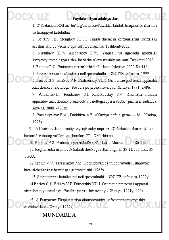 Foydalanilgan adabiyotlar.
1. O‘zbekiston XXI asr bo‘sag‘asida xavfsizlikka tahdid, barqarorlik shartlari
va taraqqiyot kafolatlari
2.   To‘raev   T.B.   Mengliev   SH.SH.   Ishlab   chiqarish   korxonalarini   loyixalash
asoslari fani bo‘yicha o‘quv uslubiy majmua. Toshkent-2013.
3.   Nurullaev   SH.N.   Aripdjanov   O.Yu.   Yoqilg‘i   va   uglerodli   moddalar
kimyoviy texnologiyasi fani bo‘yicha o‘quv uslubiy majmua Toshkent-2013. 
4.  Bannov P.G. Protsess ы  pererabotki nefti. Izdat. Moskva-2000 Str.116.
5.  Sovremennыe katalizatorы neftepererabotki. – SNIITE neftexim, 1999.
6. Boriov G.S. Brыkov V.P. Dыtnerskiy YU.I. Osnovnыe protsessы apparatы
ximicheskoy texnologii: Posobie po proektirovaniyu. Ximiya, 1991. s.496.
7.   Ponikarov.I.I.   Ponikarov   S.I.   Rachkovskiy   S.V.   Raschetы   mashin
apparatov ximicheskix proizvodstv i neftegazopererabotki (primerы zadachi).
Alfa-M, 2008. -720str.
8.   Proskuryakov   B.A.,   Drobkina  A.E.  «Ximiya   nefti   i   gaza».   –   M.:   Ximiya,
1995g.
     9. I.A.Karimov Jahon moliyaviy-iqtisodiy inqirozi, O‘zbekiston sharoitida uni 
bartaraf etishning yo‘llari va choralari.//T.: O‘zbekiston.
      10. Bannov P.G. Protsess ы  pererabotki nefti. Izdat. Moskva-2000 Str.116.
     11. Reglament ы  ustanovok kataliticheskogo riforminga. L-35-11/300, Lch-35-
11/600.
     12. Sredin V.V. Tarasenkov P.M. Oborudovanie i truboprovod ы  ustanovok 
kataliticheskogo riforminga i gidroochistki. 1963y.
  13. Sovremennie katalizatori neftepererabotki. – SNIITE neftexim, 1999y.
     14.Boriov G.S. Brikov V.P. Ditnerskiy YU.I. Osnovnie protsessi i apparati 
ximicheskoy texnologii: Posobie po proektirovaniyu. Ximiya, 1991y. 496s
     15. .A.Farmazov. Ekspluatatsiya oborudovaniya neftepererabativayushix 
zavodov. Izdat. Ximiya 1969g.
             MUNDARIJA
21 