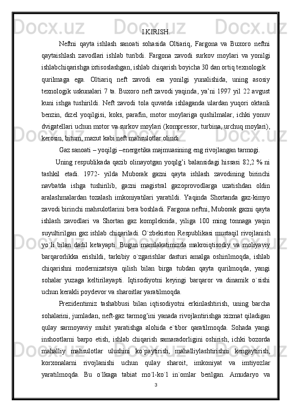 I.KIRISH.
Neftni   qayta   ishlash   sanoati   sohasida   Oltiariq,   Fargona   va   Buxoro   neftni
qaytaishlash   zavodlari   ishlab   turibdi.   Fargona   zavodi   surkov   moylari   va   yonilgi
ishlabchiqarishga ixtisoslashgan, ishlab chiqarish boyicha 30 dan ortiq texnologik
qurilmaga   ega.   Oltiariq   neft   zavodi   esa   yonilgi   yunalishida,   uning   asosiy
texnologik uskunalari 7 ta. Buxoro neft zavodi yaqinda, ya’ni 1997 yil 22 avgust
kuni   ishga   tushirildi.   Neft   zavodi   tola   quvatda   ishlaganda   ulardan   yuqori   oktanli
benzin,   dizel   yoqilgisi,   koks,   parafin,   motor   moylariga   qushilmalar,   ichki   yonuv
dvigatellari uchun motor va surkov moylari (kompressor, turbina, urchuq moylari),
kerosin, bitum, mazut kabi neft mahsulotlar olindi. 
Gaz sanoati – yoqilgi –energetika majmuasining eng rivojlangan tarmogi.
Uning respublikada qazib olinayotgan yoqilg’i balansidagi  hissasi  82,2 % ni
tashkil   etadi.   1972-   yilda   Muborak   gazni   qayta   ishlash   zavodining   birinchi
navbatda   ishga   tushirilib,   gazni   magistral   gazoprovodlarga   uzatishdan   oldin
aralashmalardan   tozalash   imkoniyatilari   yaratildi.   Yaqinda   Shortanda   gaz-kimyo
zavodi birinchi mahsulotlarini bera boshladi. Fargona neftni, Muborak gazni qayta
ishlash   zavodlari   va   Shortan   gaz   kompleksida,   yiliga   100   ming   tonnaga   yaqin
suyultirilgan gaz ishlab chiqariladi.   O`zbekiston Respublikasi  mustaqil rivojlanish
yo`li   bilan   dadil   ketayapti.   Bugun   mamlakatimizda   makroiqtisodiy   va   moliyaviy
barqarorlikka   erishildi,   tarkibiy   o`zgarishlar   dasturi   amalga   oshirilmoqda,   ishlab
chiqarishni   modernizatsiya   qilish   bilan   birga   tubdan   qayta   qurilmoqda,   yangi
sohalar   yuzaga   keltirilayapti.   Iqtisodiyotni   keyingi   barqaror   va   dinamik   o`sishi
uchun kerakli poydevor va sharoitlar yaratilmoqda.
  Prezidentimiz   tashabbusi   bilan   iqtisodiyotni   erkinlashtirish,   uning   barcha
sohalarini, jumladan, neft-gaz tarmog’ini yanada rivojlantirishga xizmat qiladigan
qulay   sarmoyaviy   muhit   yaratishga   alohida   e`tibor   qaratilmoqda.   Sohada   yangi
inshootlarni   barpo   etish,   ishlab   chiqarish   samaradorligini   oshirish,   ichki   bozorda
mahalliy   mahsulotlar   ulushini   ko`paytirish,   mahalliylashtirishni   kengaytirish,
korxonalarni   rivojlanishi   uchun   qulay   sharoit,   imkoniyat   va   imtiyozlar
yaratilmoqda.   Bu   o`lkaga   tabiat   mo`l-ko`l   in`omlar   berilgan.   Amudaryo   va
3 