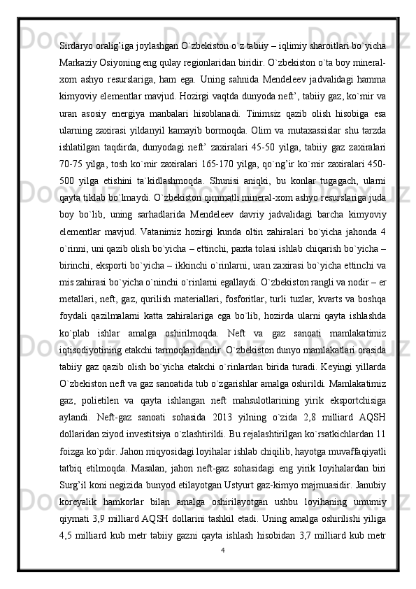 Sirdaryo oralig’iga joylashgan O`zbekiston o`z tabiiy – iqlimiy sharoitlari bo`yicha
Markaziy Osiyoning eng qulay regionlaridan biridir. O`zbekiston o`ta boy mineral-
xom   ashyo   resurslariga,   ham   ega.   Uning   sahnida   Mendeleev   jadvalidagi   hamma
kimyoviy elementlar mavjud. Hozirgi vaqtda dunyoda neft’, tabiiy gaz, ko`mir va
uran   asosiy   energiya   manbalari   hisoblanadi.   Tinimsiz   qazib   olish   hisobiga   esa
ularning   zaxirasi   yildanyil   kamayib   bormoqda.   Olim   va   mutaxassislar   shu   tarzda
ishlatilgan   taqdirda,   dunyodagi   neft’   zaxiralari   45-50   yilga,   tabiiy   gaz   zaxiralari
70-75 yilga, tosh ko`mir  zaxiralari  165-170 yilga, qo`ng’ir  ko`mir zaxiralari 450-
500   yilga   etishini   ta`kidlashmoqda.   Shunisi   aniqki,   bu   konlar   tugagach,   ularni
qayta tiklab bo`lmaydi. O`zbekiston qimmatli mineral-xom ashyo resurslariga juda
boy   bo`lib,   uning   sarhadlarida   Mendeleev   davriy   jadvalidagi   barcha   kimyoviy
elementlar   mavjud.   Vatanimiz   hozirgi   kunda   oltin   zahiralari   bo`yicha   jahonda   4
o`rinni, uni qazib olish bo`yicha – ettinchi, paxta tolasi ishlab chiqarish bo`yicha –
birinchi, eksporti bo`yicha – ikkinchi o`rinlarni, uran zaxirasi bo`yicha ettinchi va
mis zahirasi bo`yicha o`ninchi o`rinlarni egallaydi. O`zbekiston rangli va nodir – er
metallari,  neft,  gaz,  qurilish  materiallari,  fosforitlar,  turli   tuzlar,  kvarts   va  boshqa
foydali   qazilmalarni   katta   zahiralariga   ega   bo`lib,   hozirda   ularni   qayta   ishlashda
ko`plab   ishlar   amalga   oshirilmoqda.   Neft   va   gaz   sanoati   mamlakatimiz
iqtisodiyotining etakchi tarmoqlaridandir. O`zbekiston dunyo mamlakatlari orasida
tabiiy  gaz   qazib   olish   bo`yicha   etakchi   o`rinlardan  birida  turadi.  Keyingi   yillarda
O`zbekiston neft va gaz sanoatida tub o`zgarishlar amalga oshirildi. Mamlakatimiz
gaz,   polietilen   va   qayta   ishlangan   neft   mahsulotlarining   yirik   eksportchisiga
aylandi.   Neft-gaz   sanoati   sohasida   2013   yilning   o`zida   2,8   milliard   AQSH
dollaridan ziyod investitsiya o`zlashtirildi. Bu rejalashtirilgan ko`rsatkichlardan 11
foizga ko`pdir. Jahon miqyosidagi loyihalar ishlab chiqilib, hayotga muvaffaqiyatli
tatbiq   etilmoqda.   Masalan,   jahon   neft-gaz   sohasidagi   eng   yirik   loyihalardan   biri
Surg’il koni negizida bunyod etilayotgan Ustyurt gaz-kimyo majmuasidir. Janubiy
koreyalik   hamkorlar   bilan   amalga   oshirilayotgan   ushbu   loyihaning   umumiy
qiymati 3,9 milliard AQSH dollarini tashkil etadi. Uning amalga oshirilishi yiliga
4,5   milliard   kub   metr   tabiiy   gazni   qayta   ishlash   hisobidan   3,7   milliard   kub   metr
4 