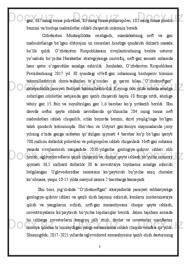 gaz, 387 ming tonna polietilen, 83 ming tonna polipropilen, 102 ming tonna piroliz
benzini va boshqa mahsulotlar ishlab chiqarish imkonini beradi.
  Ozbekiston   Mustaqillikka   erishgach,   mamlakatning   neft   va   gaz
mahsulotlariga   bo’lgan   ehtiyojini   uz   resurslari   hisobga   qondirish   dolzarb   masala
bo’lib   qoldi.   O’zbekiston   Respublikasini   rivojlantirishning   beshta   ustuvor
yo’nalishi   bo’yicha   Harakatlar   strategiyasiga   muvofiq,   neft -gaz   sanoati   sohasida
ham   qator   o’zgarishlar   amalga   oshirildi.   Jumladan,   O’zbekiston   Respublikasi
Prezidentining   2017   yil   30   iyundagi   «Neft -gaz   sohasining   boshqaruv   tizimini
takomillashtirish   chora-tadbirlari   to’g’risida»     gi   qarori   bilan   “O’zbekneftgaz”
aktsiyadorlik jamiyati faoliyati takomillashtirildi. Keyingi ikki yilda sohada amalga
oshirilgan   islohotlar   natijasida   gaz   qazib   chiqarish   hajmi   10   foizga   ortdi,   aholiga
tabiiy   gaz   15   foiz   va   suyultirilgan   gaz   1,6   barobar   ko p   yetkazib   berildi.   Shuʻ
davrda   neftni   qayta   ishlash   zavodlarida   qo shimcha   204   ming   tonna   neft	
ʻ
mahsulotlari   ishlab   chiqarilib,   ichki   bozorda   benzin,   dizel   yoqilg isiga   bo lgan	
ʻ ʻ
talab   qondirib   kelinmoqda.   Sho rtan   va   Ustyurt   gaz-kimyo   majmualarida   joriy	
ʻ
yilning   o zida   gazga   nisbatan   qo shilgan   qiymati   4   barobar   ko p   bo lgan   qariyb	
ʻ ʻ ʻ ʻ
700 million dollarlik polietilen va polipropilen ishlab chiqariladi. Neft-gaz sohasini
yanada   rivojlantirish   maqsadida   2030-yilgacha   geologiya-qidiruv   ishlari   olib
borish, uglevodorodlarni qazib chiqarish va chuqur qayta ishlash bo yicha umumiy	
ʻ
qiymati   36,5   milliard   dollarlik   30   ta   investitsiya   loyihasini   amalga   oshirish
belgilangan.   Uglevodorodlar   zaxirasini   ko paytirish   bo yicha   aniq   choralar	
ʻ ʻ
ko rilmasa, yaqin 10-15 yilda mavjud zaxira 2 barobarga kamayadi.	
ʻ
Shu   bois,   yig ilishda   “O zbekneftgaz”   aksiyadorlik   jamiyati   rahbariyatiga	
ʻ ʻ
geologiya-qidiruv ishlari  va qazib olish hajmini  oshirish, konlarni  modernizatsiya
qilish   va   yangilarini   ochish,   neft-gaz   xomashyosini   chuqur   qayta   ishlash,
investitsiyalarni   ko paytirish   bo yicha   topshiriqlar   berildi.   Jahon   tajribasi   asosida
ʻ ʻ
bu   ishlarga   investorlarni   kengroq   jalb   etish,   davlat   va   investorlar   manfaatini
himoya qilishni ta minlaydigan yangi mexanizmlar ishlab chiqish vazifasi qo yildi.
ʼ ʻ
Shuningdek, 2017-2021 yillarda uglevodorod xomashyosini qazib olish dasturining
5 