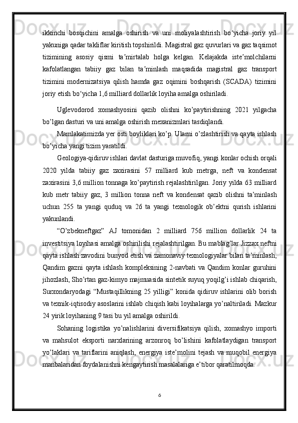 ikkinchi   bosqichini   amalga   oshirish   va   uni   moliyalashtirish   bo yicha   joriy   yilʻ
yakuniga qadar takliflar kiritish topshirildi.  Magistral gaz quvurlari va gaz taqsimot
tizimining   asosiy   qismi   ta mirtalab   holga   kelgan.   Kelajakda   iste molchilarni	
ʼ ʼ
kafolatlangan   tabiiy   gaz   bilan   ta minlash   maqsadida   magistral   gaz   transport	
ʼ
tizimini   modernizatsiya   qilish   hamda   gaz   oqimini   boshqarish   (SCADA)   tizimini
joriy etish bo yicha 1,6 milliard dollarlik loyiha amalga oshiriladi. 	
ʻ
Uglevodorod   xomashyosini   qazib   olishni   ko’paytirishning   2021   yilgacha
bo’lgan dasturi va uni amalga oshirish mexanizmlari tasdiqlandi.
Mamlakatimizda yer osti boyliklari ko’p. Ularni o’zlashtirish va qayta ishlash
bo’yicha yangi tizim yaratildi. 
Geologiya-qidiruv ishlari davlat dasturiga muvofiq, yangi konlar ochish orqali
2020   yilda   tabiiy   gaz   zaxirasini   57   milliard   kub   metrga,   neft   va   kondensat
zaxirasini 3,6 million tonnaga ko’paytirish rejalashtirilgan. Joriy yilda 63 milliard
kub   metr   tabiiy   gaz,   3   million   tonna   neft   va   kondensat   qazib   olishni   ta’minlash
uchun   255   ta   yangi   quduq   va   26   ta   yangi   texnologik   ob’ektni   qurish   ishlarini
yakunlandi.
“O’zbekneftgaz”   AJ   tomonidan   2   milliard   756   million   dollarlik   24   ta
investitsiya loyihasi amalga oshirilishi rejalashtirilgan. Bu mablag’lar Jizzax neftni
qayta ishlash zavodini bunyod etish va zamonaviy texnologiyalar bilan ta’minlash,
Qandim   gazni   qayta   ishlash   kompleksining   2-navbati   va   Qandim   konlar   guruhini
jihozlash, Sho’rtan gaz-kimyo majmuasida sintetik suyuq yoqilg’i ishlab chiqarish,
Surxondaryodagi   “Mustaqillikning   25   yilligi”   konida   qidiruv   ishlarini   olib   borish
va texnik-iqtisodiy asoslarini ishlab chiqish kabi loyihalarga yo’naltiriladi. Mazkur
24 yirik loyihaning 9 tasi bu yil amalga oshirildi.
Sohaning   logistika   yo’nalishlarini   diversifikatsiya   qilish,   xomashyo   importi
va   mahsulot   eksporti   narxlarining   arzonroq   bo’lishini   kafolatlaydigan   transport
yo’laklari   va   tariflarini   aniqlash,   energiya   iste’molini   tejash   va   muqobil   energiya
manbalaridan foydalanishni kengaytirish masalalariga e’tibor qaratilmoqda.
6 