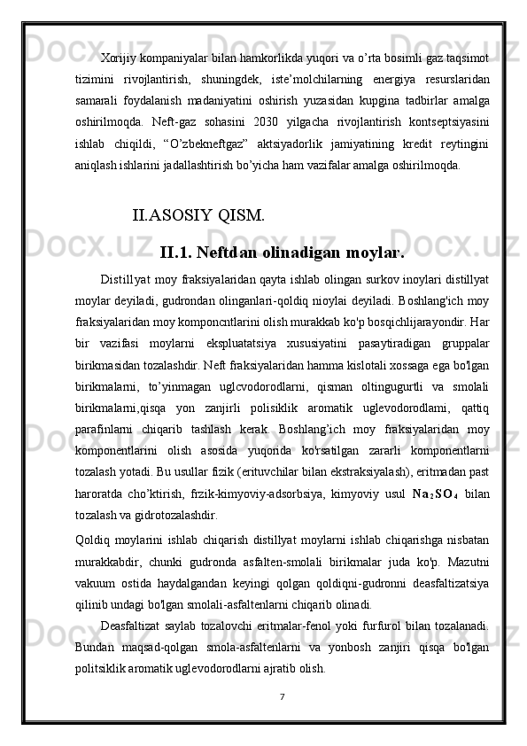 Xorijiy kompaniyalar bilan hamkorlikda yuqori va o’rta bosimli gaz taqsimot
tizimini   rivojlantirish,   sh uningdek,   iste’molchilarning   energiya   resurslaridan
samarali   foydalanish   madaniyatini   oshirish   yuzasidan   kupgina   tadbirlar   amalga
oshirilmoqda.   Neft -gaz   sohasini   2030   yilgacha   rivojlantirish   kontseptsiyasini
ishlab   chiqildi,   “O’zbekneftgaz”   aktsiyadorlik   jamiyatining   kredit   reytingini
aniqlash ishlarini jadallashtirish bo’yicha ham vazifalar amalga oshirilmoqda.
         
             II.ASOSIY QISM.
II.1. Neftdan olinadigan moylar.
Distillyat   moy fraksiyalaridan qayta ishlab olingan surkov inoylari distillyat
moylar  deyiladi, gudrondan olinganlari-qoldiq nioylai  deyiladi. Boshlang'ich  moy
fraksiyalaridan moy komponcntlarini olish murakkab ko'p bosqichlijarayondir. Har
bir   vazifasi   moylarni   ekspluatatsiya   xususiyatini   pasaytiradigan   gruppalar
birikmasidan tozalashdir. Neft fraksiyalaridan hamma kislotali xossaga ega bo'lgan
birikmalarni,   to’yinmagan   uglcvodorodlarni,   qisman   oltingugurtli   va   smolali
birikmalarni, qisqa   yon   zanjirli   polisiklik   aromatik   uglevodorodlami,   qattiq
parafinlarni   chiqarib   tashlash   kerak.   Boshlang’ich   moy   fraksiyalaridan   moy
komponentlarini   olish   asosida   yuqorida   ko'rsatilgan   zararli   komponentlarni
tozalash yotadi. Bu usullar fizik (erituvchilar bilan ekstraksiyalash), eritmadan past
haroratda   cho’ktirish,   frzik-kimyoviy-adsorbsiya,   kimyoviy   usul   N a
2 S O
4   bilan
to zalash va gidrotozalashdir.
Qoldiq   moylarini   ishlab   chiqarish   distillyat   moylarni   ishlab   chiqarishga   nisbatan
murakkabdir,   chunki   gudronda   asfalten-smolali   birikmalar   juda   ko'p.   Mazutni
vakuum   ostida   haydalgandan   keyingi   qolgan   qoldiqni-gudronni   deasfaltizatsiya
qilinib undagi bo'lgan smolali-asfaltenlarni chiqarib olinadi.
Deasfaltizat   saylab   tozalovchi   eritmalar-fenol   yoki   furfurol   bilan   tozalanadi.
Bundan   maqsad-qolgan   smola-asfaltenlarni   va   yonbosh   zanjiri   qisqa   bo'lgan
politsiklik aromatik uglevodorodlarni ajratib olish.
7 