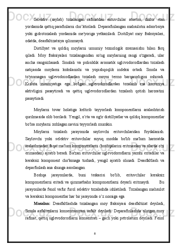 Selektiv   (saylab)   tozalangan   rafinatdan   erituvchilar   atseton,   dixlor   etan
yordamida qattiq parafinlarni cho’ktiriladi.   Deparafinlangan mahsulotni adsorbsiya
yoki   gidrotozalash   yordamida   me'yoriga   yetkaziladi.   Distillyat   moy   fraksiyalari,
odatda, deasfaltizatsiya qilinmaydi.
Distillyat   va   qoldiq   moylarni   umumiy   texnologik   sxemasishu   bilan   farq
qiladi.   Moy   fraksiyalari   tozalangandan   so'ng   moylarning   rangi   o'zgaradi,   ular
ancha   rangsizlanadi.   Smolali   va   polisiklik   aromatik   uglcvodorodlardan   tozalash
natijasida   moylarni   kokslanishi   va   yopishqoqlik   indeksi   ortadi.   Smola   va
to'yinmagan   uglevodoiodlardan   tozalash   moyni   termo   barqarorligini   oshiradi.
Kislota   xususiyatiga   ega   bo'lgan   uglevodorodlardan   tozalash   esa   korroziya
aktivligini   pasaytiradi   va   qattiq   uglevodorodlardan   tozalash   qotish   haroratini
pasaytiradi.  
Moylarni   tovar   holatiga   keltirib   tayyorlash   komponentlarni   aralashtirish
qurilmasida olib boriladi. Yengil, o’rta va og'ir distillyatlar va qoldiq komponentlar
bo'lsa moylarni xohlagan navini tayyorlash mumkin.
Moylarni   tozalash   jarayonida   saylovchi   erituvchilaridan   foydalanish.
Saylovchi   yoki   selektiv   erituvchilar   suyuq   modda   bo'lib   ma'lum   haroratda
aralashmadan faqat ma'lum komponentlarni (boshqalarini eritmasdan va ularda o'zi
erimasdan) ajratib beradi. Ba'zan erituvchilar uglevodorodlarni yaxshi eritadilar va
keraksiz   komponent   cho'kmaga   tushadi,   yengil   ajratib   olinadi.   Deasfaltlash   va
deparfinlash ana shunga asoslangan.
Boshqa   jarayonlarda,   buni   teskarisi   bo'lib,   erituvchilar   keraksiz
komponentlarni eritadi va qimmatbaho komponentlarni deyarli eritmaydi.             Bu
jarayonlarda fenol va fur furol selektiv tozalashda ishlatiladi. Tozalangan mahsulot
va keraksiz komponentlar har bir jarayonda o’z nomiga ega.
Masalan:   Deasfaltlashda   tozalangan   moy   fraksiyasi   deasfaltizat   deyiladi,
Smola   asfaltenlarni   konsentrasiyasi   asfalt   deyiladi.   Deparafinlashda   olingan   moy
rafinat, qattiq uglevodorodlarni konsentrati – gach yoki petrolatum deyiladi. Fenol
8 