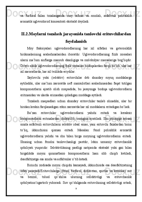 va   furfurol   bilan   tozalanganda   moy   rafinat   va   smolali,   asfaltenli   politsiklik
aromatik uglevodorod konsentrati ekstrakt deyiladi.
II.2.Moylarni tozalash jarayonida tanlovchi erituvchilardan
foydalanish
Moy   fraksiyalari   uglevodorodlarning   har   xil   sifatlari   va   geterosiklik
birikmalarining   aralashmalaridan   iboratdir.   Uglevodorodlarning   fizik   xossalari
ularni ma’lum sinflarga mansub ekanligiga va molekulyar massalariga bog’liqdir.
Gitero siklik uglevodorodlarning fizik xossalari boshqalardan farqli bo’lib, ular har
xil xaroratlarda, har xil tezlikda eriydilar.
Saylovchi   yoki   (selektiv)   erituvchilar   deb   shunday   suyuq   moddalarga
aytiladiki,   ular   ma’lum   xaroratda   neft   maxsulotlari   aralashmasidan   faqat   tutilgan
komponentlarni   ajratib   olish   msqsadida,   bu   jarayonga   boshqa   uglevodorodlarni
eritmasidan va ularda erimasdan qoladigan moddaga aytiladi.
Tozalash   maqsadlari   uchun   shunday   erituvchilar   tanlab   olinadiki,   ular   bir
biridan keskin farqlanadigan erkin xaroratda har xil moddalarni eritadigan bo’ladi.
Ba’zan   erituvchilar   uglevodorodlarni   yahshi   eritadi   va   keraksiz
komponentlarni eritmalardan choktirilib, osongina ajratiladi. Shu ptinsipga asosan
smola asfaltenli erituvchilarni selektiv ideal emas, yani erituvchi fazalardan birini
to’liq,   ikkinchisini   qisman   eritadi.   Masalan:   fenol   polisiklik   aromatik
uglevodorodlarni   yahshi   va   shu   bilan   birga   moyning   uglevodorodlarini   eritadi.
Shuning   uchun   fenolni   tanlovchanligi   pastdir,   lekin   umumiy   erituvchanlik
qobiliyati   yuqoridir.   Selektivlikning   pastligi   natijasida   ekstrakt   yoki   gaz   bilan
birgalikda   moyni   qimmatbaxo   komponentlarni   ham   olib   chiqib   ketiladi,
deasfaltizatga esa smola va asfaltenlar o’tib ketadi.
Birinchi xodisada moyni chiqishi kamayadi, ikkinchisida esa deasfaltizatning
sifati   pasayadi.Erituvchilarga   (fenol,  furfurol,  dixloretan,   spirtlar  va  ketonlar)   suv
va   benzol,   toluol   qo’shilsa   ulurning   sellektivligi   va   erituvchanlik
qobilyatino’zgartirib yuboradi. Suv qo’shilganda erituvchining sellektivligi ortadi,
9 