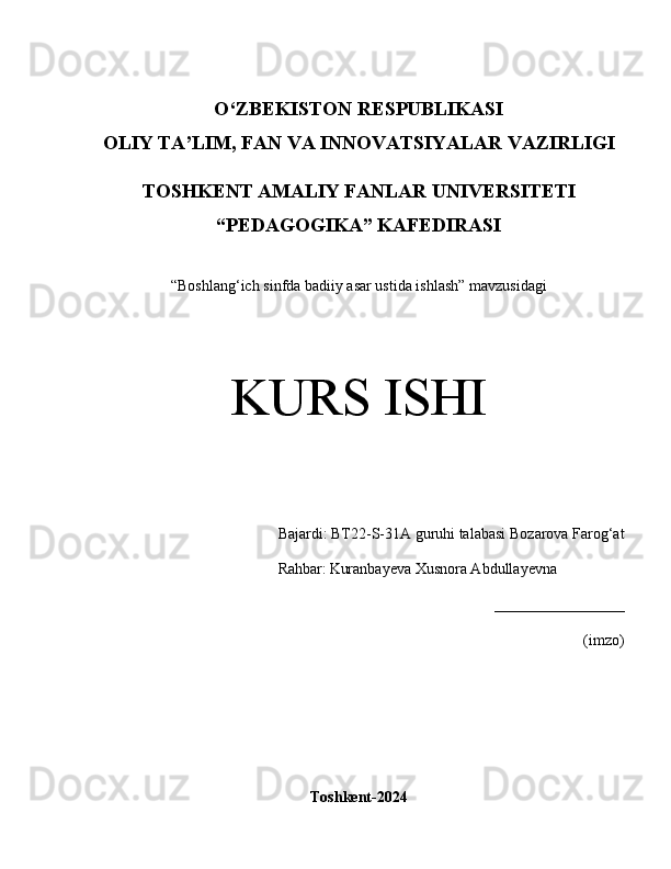 O‘Z BEKISTON RESPUBLIKASI 
OLIY TA’LIM, FAN VA INNOVATSIYALAR VAZIRLIGI
TOSHKENT AMALIY FANLAR UNIVERSITETI
“PEDAGOGIKA” KAFEDIRASI
“Boshlang‘ich sinfda badiiy asar ustida ishlash” mavzusidagi
KURS ISHI
Bajardi:  BT22-S-31A guruhi talabasi   Bozarova Farog‘at
       Rahbar:   Kuranbayeva Xusnora Abdullayevna
_________________
(imzo)
Toshkent-2024 