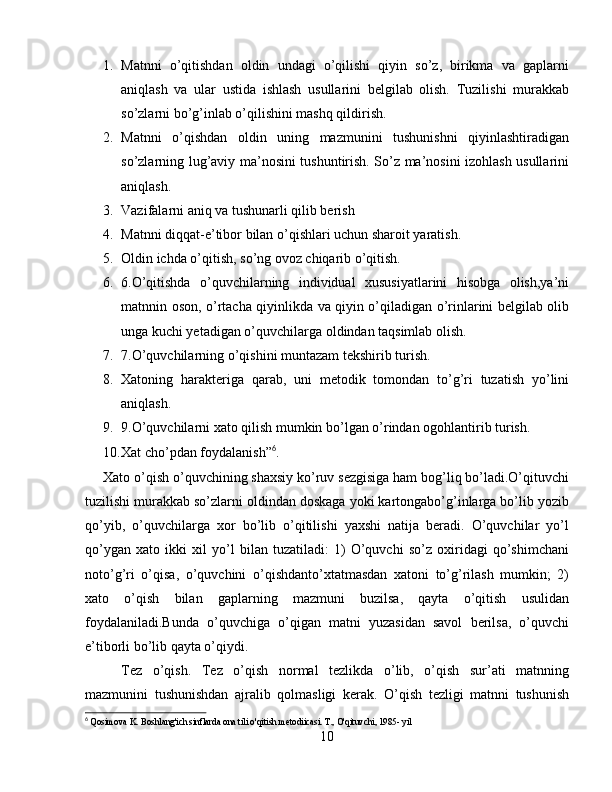 1. Matnni   o’qitishdan   oldin   undagi   o’qilishi   qiyin   so’z,   birikma   va   gaplarni
aniqlash   va   ular   ustida   ishlash   usullarini   belgilab   olish.   Tuzilishi   murakkab
so’zlarni bo’g’inlab o’qilishini mashq qildirish.
2. Matnni   o’qishdan   oldin   uning   mazmunini   tushunishni   qiyinlashtiradigan
so’zlarning lug’aviy ma’nosini tushuntirish. So’z ma’nosini izohlash usullarini
aniqlash.
3. Vazifalarni aniq va tushunarli qilib berish
4. Matnni diqqat-e’tibor bilan o’qishlari uchun sharoit yaratish.
5. Oldin ichda o’qitish, so’ng ovoz chiqarib o’qitish.
6. 6.O’qitishda   o’quvchilarning   individual   xususiyatlarini   hisobga   olish,ya’ni
matnnin oson, o’rtacha qiyinlikda va qiyin o’qiladigan o’rinlarini belgilab olib
unga kuchi yetadigan o’quvchilarga oldindan taqsimlab olish.
7. 7.O’quvchilarning o’qishini muntazam tekshirib turish.
8. Xatoning   harakteriga   qarab,   uni   metodik   tomondan   to’g’ri   tuzatish   yo’lini
aniqlash.
9. 9.O’quvchilarni xato qilish mumkin bo’lgan o’rindan ogohlantirib turish.
10. Xat cho’pdan foydalanish” 6
.
Xato o’qish o’quvchining shaxsiy ko’ruv sezgisiga ham bog’liq bo’ladi.O’qituvchi
tuzilishi murakkab so’zlarni oldindan doskaga yoki kartongabo’g’inlarga bo’lib yozib
qo’yib,   o’quvchilarga   xor   bo’lib   o’qitilishi   yaxshi   natija   beradi.   O’quvchilar   yo’l
qo’ygan   xato   ikki   xil   yo’l   bilan   tuzatiladi:   1)   O’quvchi   so’z   oxiridagi   qo’shimchani
noto’g’ri   o’qisa,   o’quvchini   o’qishdanto’xtatmasdan   xatoni   to’g’rilash   mumkin;   2)
xato   o’qish   bilan   gaplarning   mazmuni   buzilsa,   qayta   o’qitish   usulidan
foydalaniladi.Bunda   o’quvchiga   o’qigan   matni   yuzasidan   savol   berilsa,   o’quvchi
e’tiborli bo’lib qayta o’qiydi.
Tez   o’qish.   Tez   o’qish   normal   tezlikda   o’lib,   o’qish   sur’ati   matnning
mazmunini   tushunishdan   ajralib   qolmasligi   kerak.   O’qish   tezligi   matnni   tushunish
6
  Qosimova K. Boshlang'ich sinflarda ona tili o'qitish metodiicasi. T., O'qituvchi, 1985- yil
10 