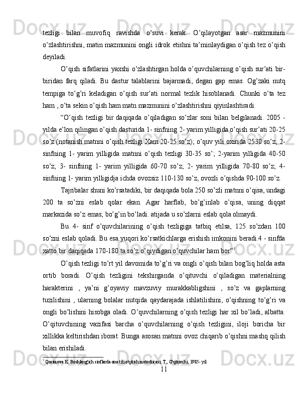 tezligi   bilan   muvofiq   ravishda   o’suvi   kerak.   O’qilayotgan   asar   mazmunini
o’zlashtirishni, matin mazmunini ongli idrok etishni ta’minlaydigan o’qish tez o’qish
deyiladi.
O’qish sifatlarini yaxshi o’zlashtirgan holda o’quvchilarning o’qish sur’ati bir-
biridan   farq   qiladi.   Bu   dastur   talablarini   bajarmadi,   degan   gap   emas.   Og’zaki   nutq
tempiga   to’g’ri   keladigan   o’qish   sur’ati   normal   tezlik   hisoblanadi.   Chunki   o’ta   tez
ham , o’ta sekin o’qish ham matn mazmunini o’zlashtirishni qiyinlashtiradi.
“O’qish   tezligi   bir   daqiqada   o’qiladigan   so’zlar   soni   bilan   belgilanadi.   2005   -
yilda e’lon qilingan o’qish dasturida 1- sinfning 2- yarim yilligida o’qish sur’ati 20-25
so’z (notanish matnni o’qish tezligi Xam 20-25 so’z); o’quv yili oxirida 2530 so’z; 2-
sinfning   1-   yarim   yilligida   matnni   o’qish   tezligi   30-35   so’;   2-yarim   yilligida   40-50
so’z;   3-   sinfning   1-   yarim   yilligida   60-70   so’z;   2-   yarim   yilligida   70-80   so’z;   4-
sinfning 1- yarim yilligidja ichda ovozsiz 110-130 so’z, ovozli o’qishda 90-100 so’z.
Tajribalar shuni ko’rsatadiki, bir daqiqada bola 250 so’zli matnni o’qisa, undagi
200   ta   so’zni   eslab   qolar   ekan.   Agar   harflab,   bo’g’inlab   o’qisa,   uning   diqqat
markazida so’z emas, bo’g’in bo’ladi. atijada u so’zlarni eslab qola olmaydi.
Bu   4-   sinf   o’quvchilarining   o’qish   tezligiga   tatbiq   etilsa,   125   so’zdan   100
so’zni eslab qoladi. Bu esa yuqori ko’rsatkichlarga erishish imkonini beradi.4 - sinfda
xatto bir daqiqada 170-180 ta so’z o’qiydigan o’quvchilar ham bor” 7
.
O’qish tezligi to’rt yil davomida to’g’ri va ongli o’qish bilan bog’liq holda asta
ortib   boradi.   O’qish   tezligini   tekshirganda   o’qituvchi   o’qiladigan   materialning
harakterini   ,   ya’ni   g’oyaviy   mavzuviy   murakkabligshini   ,   so’z   va   gaplarning
tuzilishini   ,   ularning   bolalar   nutqida   qaydarajada   ishlatilishini,   o’qishning   to’g’ri   va
ongli bo’lishini hisobga oladi. O’quvchilarning o’qish tezligi har xil bo’ladi, albatta.
O’qituvchining   vazifasi   barcha   o’quvchilarning   o’qish   tezligini,   iloji   boricha   bir
xillikka keltirishdan iborat. Bunga asosan matnni ovoz chiqarib o’qishni mashq qilish
bilan erishiladi.
7
  Qosimova K. Boshlang'ich sinflarda ona tili o'qitish metodiicasi. T., O'qituvchi, 1985- yil
11