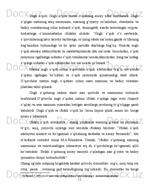 Ongli   o’qish.   Ongli   o’qish   yaxshi   o’qishning   asosiy   sifati   hisoblanadi.   Ongli
o’qilgan   matnning   aniq   mazmunini,   asarning   g’oyaviy   yo’nalishini,   obrazlarini   va
badiiy vositalarining rolini tushunib o’qish, shuningdek, asarda tasvirlangan voqyea-
hodisalarga   o’zmunosabatini   ifodalay   olishdir.   “Ongli   o’qish   o’z   navbatida,
o’quvchilarning zarur hayotiy tajribasiga, so’zning leksik ma’nosini,gapda so’zlarning
bog’lanishini   tushunishga   va   bir   qator   metodik   shartlarga   bog’liq.   Hozirda   ongli
o’qish   atamasi   adabiyotlarda   va   maktabtajribasida   ikki   ma’noda:   birinchidan,   o’qish
jarayonini egallashga nisbatan o’qish texnikasma’nosida,ikkinchidan, keng ma’nodagi
o’qishga nisbatan o’qish sifatlaridan biri ma’nosida qo’llanadi.” 8
Matnni   ongli   o’qish   uchun   o’quvchilar   o’qish   sifatlaridan   to’g’ri,   me’yorida
o’qishni   egallagan   bo’lishlari   va   o’qish   jarayonida   qiynalmasligi   talab   etiladi.
O’quvchilar   matnni   ongli   o’qishlari   uchun   matn   mazmuni   va   badiiy   vositalari
jihatidan tahlil qilinadi.
Ongli   o’qishning   muhim   sharti   asar   qurilishi   va   mazmunini   tushunish
hisoblanadi.O’qituvchi   ongli   o’qishni   matnni   ifodali   o’qishga   (agar   ovoz   chiqarib
o’qilsa) va asar mazmuni yuzasidan berilgan savollarga javobning to’g’riligiga qarab
baholaydi.   Ongli   o’qish   va   ifodali   o’qish   bir   -birini   taqozo   qiladi,   ammo   bir-   biriga
aynan o’xshamaydi.
Ifodali   o’qish   intonastiya   -   ohang   yordamida   asarning   g’oyasi   va   jozibasini
to’g’ri,   aniq,   yozuvchi   niyatiga   mos   ravishda   ifodalay   bilishdir.   ”Ifodali   o’qish
adabiyotni   konkret   va   ko’rgazmali   o’qitishning   dastlabki   va   asosiy   formasidir”,   deb
ta’kidlaydi   metodist   olima   M.A.Ribnikova.   Demak,   ”Ifodali   o’qishning   asarning
mazmunini   va   emostionalligini   intonastiya   orq   ali   o’quvchilarga   ko’rgazmali   qilib
ko’rsatishdir.   Ifodali   o’qishning   asosiy   tamoyili   o’qiladigan   asar   g’oyasi   va   badiiy
qimmatini chuqur tushuntirishdir”.
Ohang og’zaki nutqning birgalikda harakat qiluvchi elementlari: urg’u, nutq temp iva
ritmi,   pauza   ,   ovozning   past-balandligining   yig’indisidir.   Bu   elementlar   bir-biriga
8
  Yo’ldoshev J. 1992-yil «O’qituvchilar uyidagi ijodkor o’qituvchilarning 1- anjumanidagi nutqidan .
12
