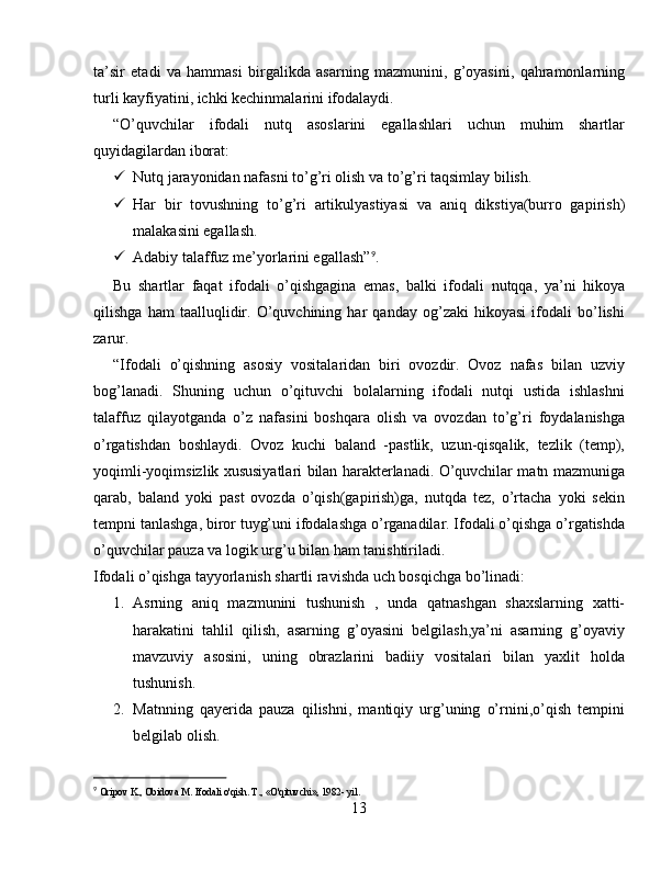 ta’sir   etadi   va   hammasi   birgalikda   asarning   mazmunini,   g’oyasini,   qahramonlarning
turli kayfiyatini, ichki kechinmalarini ifodalaydi.
“O’quvchilar   ifodali   nutq   asoslarini   egallashlari   uchun   muhim   shartlar
quyidagilardan iborat:
 Nutq jarayonidan nafasni to’g’ri olish va to’g’ri taqsimlay bilish.
 Har   bir   tovushning   to’g’ri   artikulyastiyasi   va   aniq   dikstiya(burro   gapirish)
malakasini egallash.
 Adabiy talaffuz me’yorlarini egallash” 9
.
Bu   shartlar   faqat   ifodali   o’qishgagina   emas,   balki   ifodali   nutqqa,   ya’ni   hikoya
qilishga   ham   taalluqlidir.   O’quvchining   har   qanday   og’zaki   hikoyasi   ifodali   bo’lishi
zarur.
“Ifodali   o’qishning   asosiy   vositalaridan   biri   ovozdir.   Ovoz   nafas   bilan   uzviy
bog’lanadi.   Shuning   uchun   o’qituvchi   bolalarning   ifodali   nutqi   ustida   ishlashni
talaffuz   qilayotganda   o’z   nafasini   boshqara   olish   va   ovozdan   to’g’ri   foydalanishga
o’rgatishdan   boshlaydi.   Ovoz   kuchi   baland   -pastlik,   uzun-qisqalik,   tezlik   (temp),
yoqimli-yoqimsizlik xususiyatlari bilan harakterlanadi. O’quvchilar matn mazmuniga
qarab,   baland   yoki   past   ovozda   o’qish(gapirish)ga,   nutqda   tez,   o’rtacha   yoki   sekin
tempni tanlashga, biror tuyg’uni ifodalashga o’rganadilar. Ifodali o’qishga o’rgatishda
o’quvchilar pauza va logik urg’u bilan ham tanishtiriladi.
Ifodali o’qishga tayyorlanish shartli ravishda uch bosqichga bo’linadi:
1. Asrning   aniq   mazmunini   tushunish   ,   unda   qatnashgan   shaxslarning   xatti-
harakatini   tahlil   qilish,   asarning   g’oyasini   belgilash,ya’ni   asarning   g’oyaviy
mavzuviy   asosini,   uning   obrazlarini   badiiy   vositalari   bilan   yaxlit   holda
tushunish.
2. Matnning   qayerida   pauza   qilishni,   mantiqiy   urg’uning   o’rnini,o’qish   tempini
belgilab olish.
9
  Oripov K., Obidova M. Ifodali o'qish. T., «O'qituvchi», 1982- yil .
13 