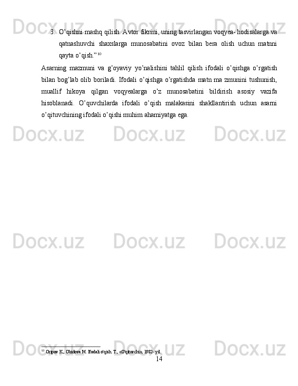 3. O’qishni mashq qilish. Avtor fikrini, uning tasvirlangan voqyea- hodisalarga va
qatnashuvchi   shaxslarga   munosabatini   ovoz   bilan   bera   olish   uchun   matnni
qayta o’qish.” 10
Asarning   mazmuni   va   g’oyaviy   yo’nalishini   tahlil   qilish   ifodali   o’qishga   o’rgatish
bilan bog’lab olib boriladi. Ifodali o’qishga  o’rgatishda matn ma zmunini tushunish,
muallif   hikoya   qilgan   voqyealarga   o’z   munosabatini   bildirish   asosiy   vazifa
hisoblanadi.   O’quvchilarda   ifodali   o’qish   malakasini   shakllantirish   uchun   asarni
o’qituvchining ifodali o’qishi muhim ahamiyatga ega.
10
  Oripov K., Obidova M. Ifodali o'qish. T., «O'qituvchi», 1982- yil.
14 