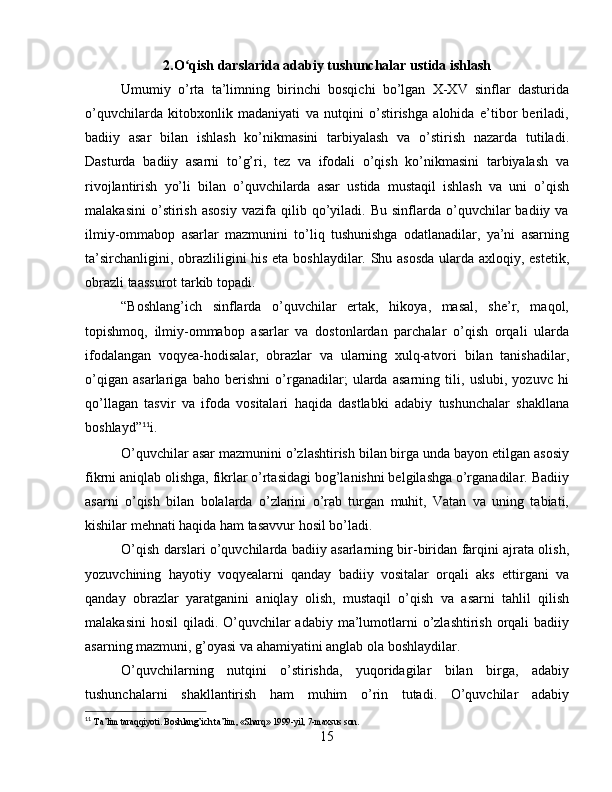 2.O qish darslarida adabiy tushunchalar ustida ishlashʻ
Umumiy   o’rta   ta’limning   birinchi   bosqichi   bo’lgan   X-XV   sinflar   dasturida
o’quvchilarda   kitobxonlik   madaniyati   va   nutqini   o’stirishga   alohida   e’tibor   beriladi,
badiiy   asar   bilan   ishlash   ko’nikmasini   tarbiyalash   va   o’stirish   nazarda   tutiladi.
Dasturda   badiiy   asarni   to’g’ri,   tez   va   ifodali   o’qish   ko’nikmasini   tarbiyalash   va
rivojlantirish   yo’li   bilan   o’quvchilarda   asar   ustida   mustaqil   ishlash   va   uni   o’qish
malakasini   o’stirish   asosiy   vazifa  qilib   qo’yiladi.   Bu   sinflarda   o’quvchilar   badiiy  va
ilmiy-ommabop   asarlar   mazmunini   to’liq   tushunishga   odatlanadilar,   ya’ni   asarning
ta’sirchanligini, obrazliligini his eta boshlaydilar. Shu asosda ularda axloqiy, estetik,
obrazli taassurot tarkib topadi.
“Boshlang’ich   sinflarda   o’quvchilar   ertak,   hikoya,   masal,   she’r,   maqol,
topishmoq,   ilmiy-ommabop   asarlar   va   dostonlardan   parchalar   o’qish   orqali   ularda
ifodalangan   voqyea-hodisalar,   obrazlar   va   ularning   xulq-atvori   bilan   tanishadilar,
o’qigan   asarlariga   baho   berishni   o’rganadilar;   ularda   asarning   tili,   uslubi,   yozuvc   hi
qo’llagan   tasvir   va   ifoda   vositalari   haqida   dastlabki   adabiy   tushunchalar   shakllana
boshlayd” 11
i.
O’quvchilar asar mazmunini o’zlashtirish bilan birga unda bayon etilgan asosiy
fikrni aniqlab olishga, fikrlar o’rtasidagi bog’lanishni belgilashga o’rganadilar. Badiiy
asarni   o’qish   bilan   bolalarda   o’zlarini   o’rab   turgan   muhit,   Vatan   va   uning   tabiati,
kishilar mehnati haqida ham tasavvur hosil bo’ladi.
O’qish darslari o’quvchilarda badiiy asarlarning bir-biridan farqini ajrata olish,
yozuvchining   hayotiy   voqyealarni   qanday   badiiy   vositalar   orqali   aks   ettirgani   va
qanday   obrazlar   yaratganini   aniqlay   olish,   mustaqil   o’qish   va   asarni   tahlil   qilish
malakasini  hosil  qiladi. O’quvchilar  adabiy ma’lumotlarni  o’zlashtirish  orqali  badiiy
asarning mazmuni, g’oyasi va ahamiyatini anglab ola boshlaydilar.
O’quvchilarning   nutqini   o’stirishda,   yuqoridagilar   bilan   birga,   adabiy
tushunchalarni   shakllantirish   ham   muhim   o’rin   tutadi.   O’quvchilar   adabiy
11
  Ta’lim taraqqiyoti. Boshlang’ich ta’lim, «Sharq» 1999-yil, 7-maxsus son.
15 