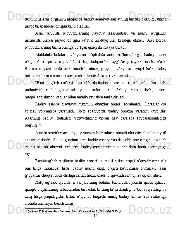 tushunchalarni o’rganish natijasida badiiy adabiyot san’atning bir turi ekanligi, uning
hayot bilan aloqadorligini bilib oladilar.
Asar   tahlilida   o’quvchilarning   hayotiy   taassurotlari   va   asarni   o’rganish
natijasida   ularda   paydo   bo’lgan   estetik   his-tuyg’ular   hisobga   olinadi.   Aks   holda,
o’quvchilarning bilim olishga bo’lgan qiziqishi susaya boradi.
Maktabda   bolalar   adabiyotini   o’qitishda   aniq   ma’lumotlarga,   badiiy   asarni
o’rganish   natijasida   o’quvchilarda  tug’iladigan  his-tuyg’ularga   suyanib   ish   ko’riladi.
Bu   esa   o’quvchilarda   asar   muallifi,   obraz,   g’oya,   adabiy   tur,   syujet   kabi   adabiy
tushunchalarni elementar tarzda shakllantirishga yordam beradi.
“Boshlang’ich sinflarda asar tahlilida badiiy til vositalari - sifatlash, o’xshatish,
jonlantirish,   mubolag’a   va   adabiy   janr   turlari   -   ertak,   hikoya,   masal,   she’r,   doston,
maqol, topishmoq kabilar bilan amaliy ravishda tanishtiriladi.
Badiiy   asarda   g’oyaviy   mazmun   obrazlar   orqali   ifodalanadi.   Obrazlar   esa
so’zlar   yordamida   yaratiladi.   So’z   adabiyotda   badiiy   obrazni   yaratish   qurolidir.
Asarning   badiiy   ifodaliligi   yozuvchining   undan   qay   darajada   foydalanganligiga
bog’liq” 12
.
Asarda tasvirlangan hayotiy voqyea-hodisalarni obrazli aks ettirishda badiiy til
asosiy vositadir. Shuning uchun ham badiiy asar yuzasidan olib boriladigan kuzatish
ishlari   har   bir   obrazni,   umuman   badiiy   asar   mazmunini   ochishda   katta   ahamiyatga
ega.
Boshlang’ich   sinflarda   badiiy   asar   tilini   tahlil   qilish   orqali   o’quvchilarda   o’z
ona   tiliga   muhabbat   hissi,   badiiy   asarni   ongli   o’qish   ko’nikmasi   o’stiriladi,   asar
g’oyasini chuqur idrok etishga zamin hozirlanadi, o’quvchilar nutqi riv ojlantiriladi.
Xalq   og’zaki   ijodida   ertak   janrining   bolalar   tomonidan   yaxshi   qabul   qilinib,
qiziqib o’qilishining sabablaridan biri ertak tilining ta’sirchanligi, o’tkir syujetliligi va
xalq   tiliga   yaqinligidir.   Ertak   o’qib   bo’lingach,   uning   badiiy   tili   us   tida   ishlashga
alohida ahamiyat berish zarur.
12
  Qosimova K. Boshlang'ich sinflarda ona tili o'qitish metodiicasi. T., O'qituvchi, 1985- yil
16 