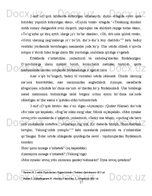 2-sinf   «O’qish   kitobi»da   keltirilgan   «Karnaychi   shoh»   ertagida   «yov   qora
bulutday   yopirilib   kelayotgan   ekan»,   «Kuychi   terak»   ertagida   “«Terakning   shoxlari
xuddi surnay chalgandek ovoz chiqarib, yaproqlari esa shildirab raqsga tushar ekan»,
«To’rg’aylar qo’shiq aytib, ularga jo’r bo’lar ekanlar», «Oh, deb nola qilibdi terak»,
«Ustoz   ularning   nag’malariga   jo’r   bo’lib,   sho’x-sho’x   kuy   chalibdi»” 13
  kabi   badiiy
vositalar   yordamida   tasvirlangan   manzaralar   juda  ko’p.   Ular   ustida   ishlash   o’quvchi
nutqini o’stirish bilan birga ularni fikr yuritishga, mulohaza qilishga o’rgatadi.
Ertaklarda   o’xshatishlar,   jonlantirish   va   mubolag’alardan   foydalanilgan.
O’quvchilarga   ularni   izohlab   berish,   keyinchalik   matndan   toptirish,   qayta
hikoyalashda ulardan nutqlarida foydalanishga o’rgatish zarur.
Asar   o’qib   bo’lingach,   badiiy   til   vositalari   ustida   ishlanadi.   Chunki   ularning
ma’nosi   kontekstdan,   asar   mazmunidan   anglashiladi.   Ayniqsa,   masallarda
allegoriyani ochishda ko’chma ma’noli so’zlardan ko’p foydalaniladi. Ular bolalarga
masal   mazmunini   tushunishga   xalal   bergani   uchun   ayrim   ko’chma   ma’noda
ishlatilgan so’zlar asarni o’qishdan oldin tushuntiriladi.
3-sinf   «O’qish   kitobi»   dan   o’rin   olgan   «Ayamajiz»   (Qudrat   Hikmat)   she’rida
«Bo’ralar qor kapalak», «Bog’lar sokin mizg’ishar, Misoli oq kapalak», «Muz oynalar
sovuq yeb» misralarida o’xshatish, jonlantirish; «Saxiy ona tabiat», «quchog’ida havo
sof» misralarida metafora; “«Ayamajiz izg’iydi, Ko’chalarda tutoqib, Shox-shabbani
tortqilar,   Yalmog’izdek   yutoqib»” 14
  kabi   misralarda   jonlantirish   va   o’xshatishlar
qo’llangan.   Bular   ustida   ishlaganda   quyidagicha   savol   -   topshiriqlardan   foydalanish
mumkin:
Shoir qorni nimaga o’xshatadi? (oq kapalakka).
Ayamajizni nimaga o’xshatadi? (Yalmog’izga).
«Muz oynalar sovuq yeb» misrasini qanday tushunasiz? Oyna sovuq qotadimi?
13
  Umarova M. 2-sinfda O'qish darslari (O'qituvchi kitobi.) Toshkent «Ijod dunyosi» 2017-yil
14
  Fuzalov S., Xudoyberganova M. «Ona tili» 3-sinf uchun. T., «O'qituvchi» 2003 -yil.
17 