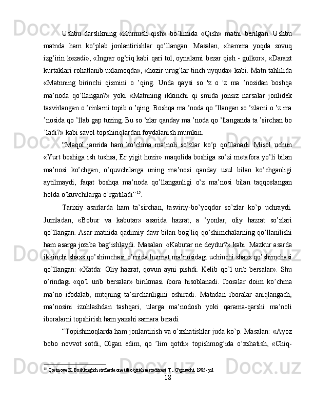 Ushbu   darslikning   «Kumush   qish»   bo’limida   «Qish»   matni   berilgan.   Ushbu
matnda   ham   ko’plab   jonlantirishlar   qo’llangan.   Masalan,   «hamma   yoqda   sovuq
izg’irin kezadi», «Ingrar og’riq kabi qari tol, oynalarni bezar qish - gulkor», «Daraxt
kurtaklari rohatlanib uxlamoqda», «hozir urug’lar tinch uyquda» kabi. Matn tahlilida
«Matnning   birinchi   qismini   o   ’qing.   Unda   qaysi   so   'z   o   'z   ma   ’nosidan   boshqa
ma’noda   qo’llangan?»   yoki   «Matnning   ikkinchi   qi   smida   jonsiz   narsalar   jonlidek
tasvirlangan o ’rinlarni topib o ’qing. Boshqa ma ’noda qo ’llangan so ’zlarni o ’z ma
’nosida qo ’llab gap tuzing. Bu so ’zlar qanday ma ’noda qo ’llanganda ta ’sirchan bo
’ladi?» kabi savol-topshiriqlardan foydalanish mumkin.
“Maqol   janrida   ham   ko’chma   ma’noli   so’zlar   ko’p   qo’llanadi.   Misol   uchun
«Yurt boshiga ish tushsa, Er yigit hozir» maqolida boshiga so’zi metafora yo’li bilan
ma’nosi   ko’chgan,   o’quvchilarga   uning   ma’nosi   qanday   usul   bilan   ko’chganligi
aytilmaydi,   faqat   boshqa   ma’noda   qo’llanganligi   o’z   ma’nosi   bilan   taqqoslangan
holda o’kuvchilarga o’rgatiladi” 15
.
Tarixiy   asarlarda   ham   ta’sirchan,   tasviriy-bo’yoqdor   so’zlar   ko’p   uchraydi.
Jumladan,   «Bobur   va   kabutar»   asarida   hazrat,   a   ’yonlar,   oliy   hazrat   so’zlari
qo’llangan. Asar matnida qadimiy davr bilan bog’liq qo’shimchalarning qo’llanilishi
ham asarga joziba bag’ishlaydi. Masalan: «Kabutar ne deydur?» kabi. Mazkur asarda
ikkinchi shaxs qo’shimchasi o’rnida hurmat ma’nosidagi uchinchi shaxs qo’shimchasi
qo’llangan:   «Xatda:   Oliy   hazrat,   qovun   ayni   pishdi.   Kelib   qo’l   urib   bersalar».   Shu
o’rindagi   «qo’l   urib   bersalar»   birikmasi   ibora   hisoblanadi.   Iboralar   doim   ko’chma
ma’no   ifodalab,   nutqning   ta’sirchanligini   oshiradi.   Matndan   iboralar   aniqlangach,
ma’nosini   izohlashdan   tashqari,   ularga   ma’nodosh   yoki   qarama-qarshi   ma’noli
iboralarni topshirish ham yaxshi samara beradi.
“Topishmoqlarda ham jonlantirish va o’xshatishlar juda ko’p. Masalan: «Ayoz
bobo   novvot   sotdi,   Olgan   edim,   qo   ’lim   qotdi»   topishmog’ida   o’xshatish,   «Chiq-
15
  Qosimova K. Boshlang'ich sinflarda ona tili o'qitish metodiicasi. T., O'qituvchi, 1985- yil
18 