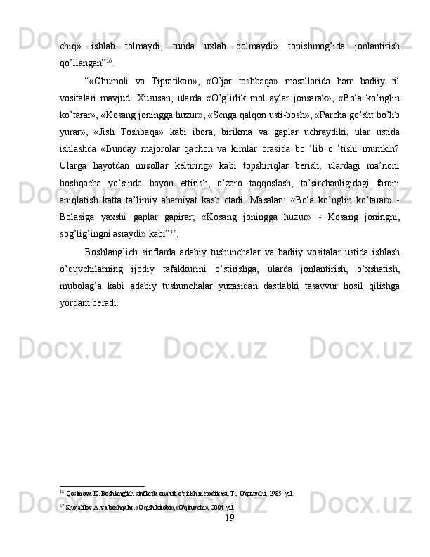 chiq»   ishlab   tolmaydi,   tunda   uxlab   qolmaydi»   topishmog’ida   jonlantirish
qo’llangan” 16
.
“«Chumoli   va   Tipratikan»,   «O’jar   toshbaqa»   masallarida   ham   badiiy   til
vositalari   mavjud.   Xususan,   ularda   «O’g’irlik   mol   aylar   jonsarak»,   «Bola   ko’nglin
ko’tarar», «Kosang joningga huzur», «Senga qalqon usti-bosh», «Parcha go’sht bo’lib
yurar»,   «Jish   Toshbaqa»   kabi   ibora,   birikma   va   gaplar   uchraydiki,   ular   ustida
ishlashda   «Bunday   majorolar   qachon   va   kimlar   orasida   bo   ’lib   o   ’tishi   mumkin?
Ularga   hayotdan   misollar   keltiring»   kabi   topshiriqlar   berish,   ulardagi   ma’noni
boshqacha   yo’sinda   bayon   ettirish,   o’zaro   taqqoslash,   ta’sirchanligidagi   farqni
aniqlatish   katta   ta’limiy   ahamiyat   kasb   etadi.   Masalan:   «Bola   ko’nglin   ko’tarar»   -
Bolasiga   yaxshi   gaplar   gapirar;   «Kosang   joningga   huzur»   -   Kosang   joningni,
sog’lig’ingni asraydi» kabi” 17
.
Boshlang’ich   sinflarda   adabiy   tushunchalar   va   badiiy   vositalar   ustida   ishlash
o’quvchilarning   ijodiy   tafakkurini   o’stirishga,   ularda   jonlantirish,   o’xshatish,
mubolag’a   kabi   adabiy   tushunchalar   yuzasidan   dastlabki   tasavvur   hosil   qilishga
yordam beradi.
16
  Qosimova K. Boshlang'ich sinflarda ona tili o'qitish metodiicasi. T., O'qituvchi, 1985- yil.
17
  Shojalilov A. va boshqalar.«O'qish kitobi»,«O'qituvchi», 2004-yil.
19 