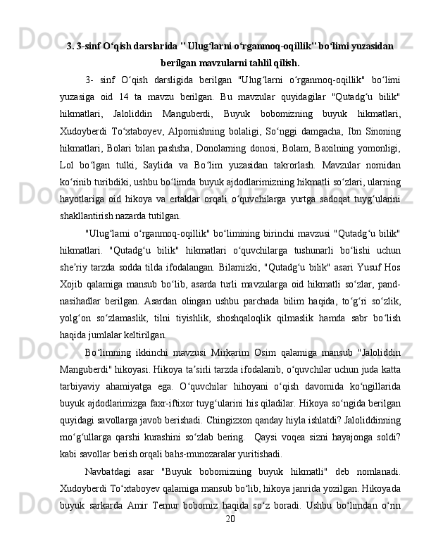 3. 3-sinf O qish darslarida " Ulug larni o rganmoq-oqillik" bo limi yuzasidanʻ ʻ ʻ ʻ
berilgan mavzularni tahlil qilish.
3-   sinf   O qish   darsligida   berilgan   "Ulug larni   o rganmoq-oqillik"   bo limi	
ʻ ʻ ʻ ʻ
yuzasiga   oid   14   ta   mavzu   berilgan.   Bu   mavzular   quyidagilar   "Qutadg u   bilik"	
ʻ
hikmatlari,   Jaloliddin   Manguberdi,   Buyuk   bobomizning   buyuk   hikmatlari,
Xudoyberdi   To xtaboyev,   Alpomishning   bolaligi,   So nggi   damgacha,   Ibn   Sinoning	
ʻ ʻ
hikmatlari,   Bolari   bilan   pashsha,   Donolarning   donosi,   Bolam,   Baxilning   yomonligi,
Lol   bo lgan   tulki,   Saylida   va   Bo lim   yuzasidan   takrorlash.   Mavzular   nomidan	
ʻ ʻ
ko rinib turibdiki, ushbu bo limda buyuk ajdodlarimizning hikmatli so zlari, ularning	
ʻ ʻ ʻ
hayotlariga   oid   hikoya   va   ertaklar   orqali   o quvchilarga   yurtga   sadoqat   tuyg ularini	
ʻ ʻ
shakllantirish nazarda tutilgan.
"Ulug larni   o rganmoq-oqillik"  bo limining birinchi  mavzusi   "Qutadg u bilik"	
ʻ ʻ ʻ ʻ
hikmatlari.   "Qutadg u   bilik"   hikmatlari   o quvchilarga   tushunarli   bo lishi   uchun	
ʻ ʻ ʻ
she riy   tarzda   sodda   tilda   ifodalangan.   Bilamizki,   "Qutadg u   bilik"   asari   Yusuf   Hos	
ʼ ʻ
Xojib   qalamiga   mansub   bo lib,   asarda   turli   mavzularga   oid   hikmatli   so zlar,   pand-	
ʻ ʻ
nasihadlar   berilgan.   Asardan   olingan   ushbu   parchada   bilim   haqida,   to g ri   so zlik,	
ʻ ʻ ʻ
yolg on   so zlamaslik,   tilni   tiyishlik,   shoshqaloqlik   qilmaslik   hamda   sabr   bo lish	
ʻ ʻ ʻ
haqida jumlalar keltirilgan.
Bo limning   ikkinchi   mavzusi   Mirkarim   Osim   qalamiga   mansub   "Jaloliddin	
ʻ
Manguberdi" hikoyasi. Hikoya ta sirli tarzda ifodalanib, o quvchilar uchun juda katta	
ʼ ʻ
tarbiyaviy   ahamiyatga   ega.   O quvchilar   hihoyani   o qish   davomida   ko ngillarida
ʻ ʻ ʻ
buyuk ajdodlarimizga faxr-iftixor tuyg ularini his qiladilar. Hikoya so ngida berilgan	
ʻ ʻ
quyidagi savollarga javob berishadi. Chingizxon qanday hiyla ishlatdi? Jaloliddinning
mo g ullarga   qarshi   kurashini   so zlab   bering.     Qaysi   voqea   sizni   hayajonga   soldi?	
ʻ ʻ ʻ
kabi savollar berish orqali bahs-munozaralar yuritishadi.
Navbatdagi   asar   "Buyuk   bobomizning   buyuk   hikmatli"   deb   nomlanadi.
Xudoyberdi To xtaboyev qalamiga mansub bo lib, hikoya janrida yozilgan. Hikoyada	
ʻ ʻ
buyuk   sarkarda   Amir   Temur   bobomiz   haqida   so z   boradi.   Ushbu   bo limdan   o rin	
ʻ ʻ ʻ
20 