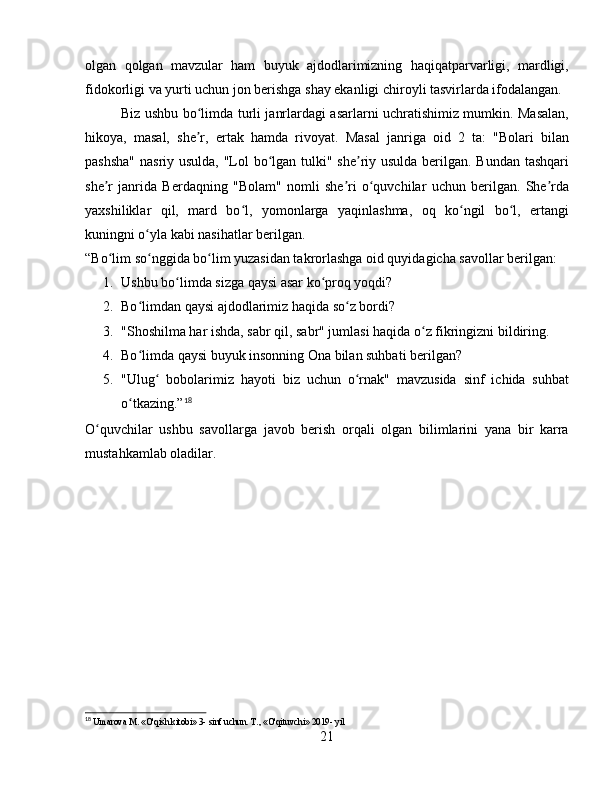 olgan   qolgan   mavzular   ham   buyuk   ajdodlarimizning   haqiqatparvarligi,   mardligi,
fidokorligi va yurti uchun jon berishga shay ekanligi chiroyli tasvirlarda ifodalangan.
Biz ushbu bo limda turli janrlardagi asarlarni uchratishimiz mumkin. Masalan,ʻ
hikoya,   masal,   she r,   ertak   hamda   rivoyat.   Masal   janriga   oid   2   ta:   "Bolari   bilan
ʼ
pashsha"  nasriy usulda,  "Lol bo lgan tulki" she riy usulda berilgan. Bundan tashqari	
ʻ ʼ
she r   janrida   Berdaqning   "Bolam"   nomli   she ri   o quvchilar   uchun   berilgan.   She rda	
ʼ ʼ ʻ ʼ
yaxshiliklar   qil,   mard   bo l,   yomonlarga   yaqinlashma,   oq   ko ngil   bo l,   ertangi	
ʻ ʻ ʻ
kuningni o yla kabi nasihatlar berilgan.	
ʻ
“Bo lim so nggida bo lim yuzasidan takrorlashga oid quyidagicha savollar berilgan:	
ʻ ʻ ʻ
1. Ushbu bo limda sizga qaysi asar ko proq yoqdi?	
ʻ ʻ
2. Bo limdan qaysi ajdodlarimiz haqida so z bordi?	
ʻ ʻ
3. "Shoshilma har ishda, sabr qil, sabr" jumlasi haqida o z fikringizni bildiring.	
ʻ
4. Bo limda qaysi buyuk insonning Ona bilan suhbati berilgan?	
ʻ
5. "Ulug   bobolarimiz   hayoti   biz   uchun   o rnak"   mavzusida   sinf   ichida   suhbat	
ʻ ʻ
o tkazing.”	
ʻ 18
O quvchilar   ushbu   savollarga   javob   berish   orqali   olgan   bilimlarini   yana   bir   karra	
ʻ
mustahkamlab oladilar.
18
  Umarova M. «O'qish kitobi» 3- sinf uchun. T., «O'qituvchi» 2019- yil
21 