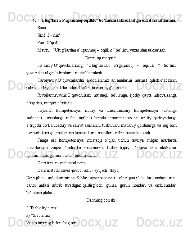 4. " Ulug larni o rganmoq-oqillik" bo limini takrorlashga oid dars ishlanma.ʻ ʻ ʻ
Sana:
Sinf: 3 - sinf
Fan: O’qish
Mavzu:  “Ulug’lardan o’rganmoq – oqillik “ bo’limi yuzasidan takrorlash.
Darsning maqsadi:
Ta limiy:O‘quvchilarning   “Ulug’lardan   o’rganmoq   –   oqillik   “   bo’limi	
ʼ
yuzasidan olgan bilimlarini mustahkamlash.
Tarbiyaviy:O‘quvchilardni   ajdodlarimiz   an’analarini   hurmat   qilish,e’zozlash
ruhida tarbiyalash. Ular bilan faxrlanihissini uyg’otish.sh
Rivojlantiruvchi:O‘quvchilarni   mustaqil   bo’lishga,   ijodiy   qayta   hikoyalashga
o’rgatish, nutqini o’stirish.
Tayanch   kompetensiya:   milliy   va   umuminsoniy   kompetensiya   -vatanga
sadoqatli,   insonlarga   mehr-   oqibatli   hamda   umuminsoniy   va   milliy   qadriyatlarga
e’tiqodli bo’lish,badiiy va san’at asarlarini tushunish, madaniy qoidalarga va sog’lom
turmush tarziga amal qilish layoqatlarini shakllantirishni nazarda tutadi.
Fanga   oid   kompetensiya:   mustaqil   o’qish   uchun   tavsiya   etilgan   asarlarda
tasvirlangan   voqea-   hodisalar   mazmunini   tushunib,qayta   hikoya   qila   oladi,asar
qahramonlariga munosabat bildira oladi.
Dars turi: mustahkamlovchi
Dars metodi: savol-javob, rolli - syujetli, slayd
Dars jihozi: ajdodlarimiz va 8-Mart ayyomi tasviri tushirilgan plakatlar, boshqotirma,
bahor   nafasi   ufurib   turadigan:qaldirg’och,   gullar,   guruh   nomlari   va   emblemalar,
baholash plakati 
Darsning borishi:
I. Tashkiliy qism:
a) “Shiorimiz
Vatan bizning belanchagimiz,
22 