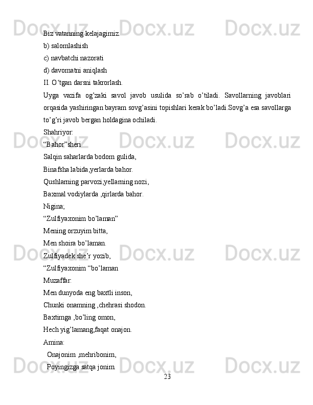 Biz vatanning kelajagimiz.
b) salomlashish
c) navbatchi nazorati
d) davomatni aniqlash
II. O tgan darsni takrorlash.ʻ
Uyga   vazifa   og’zaki   savol   javob   usulida   so’rab   o’tiladi.   Savollarning   javoblari
orqasida yashiringan bayram sovg’asini topishlari kerak bo’ladi.Sovg’a esa savollarga
to’g’ri javob bergan holdagina ochiladi.
Shahriyor:
“Bahor”sheri
Salqin saharlarda bodom gulida,
Binafsha labida,yerlarda bahor.
Qushlarning parvozi,yellarning nozi,
Baxmal vodiylarda ,qirlarda bahor.
Nigina;
“Zulfiyaxonim bo’laman”
Mening orzuyim bitta,
Men shoira bo’laman.
Zulfiyadek she’r yozib,
“Zulfiyaxonim “bo’laman 
Muzaffar:
Men dunyoda eng baxtli inson,
Chunki onamning ,chehrasi shodon.
Baxtimga ,bo’ling omon,
Hech yig’lamang,faqat onajon.
Amina:
  Onajonim ,mehribonim,
  Poyingizga satqa jonim.
23 