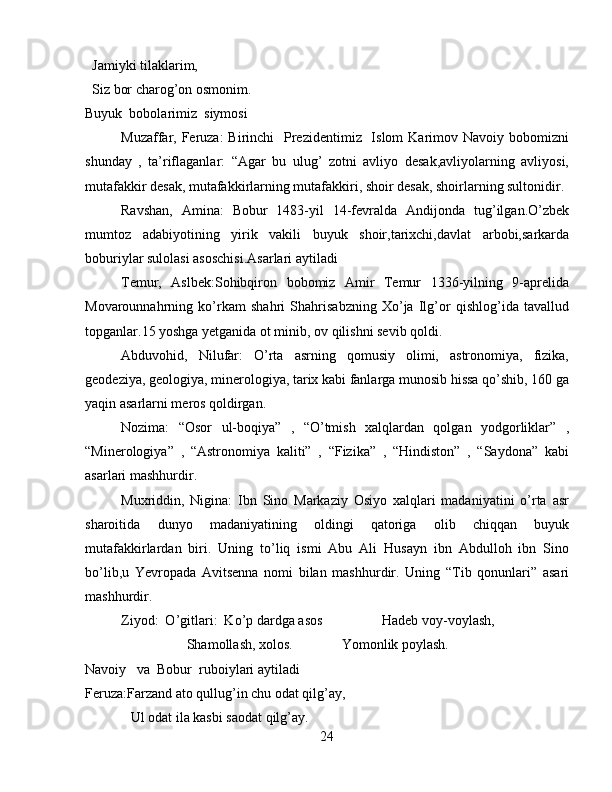   Jamiyki tilaklarim,
  Siz bor charog’on osmonim.
Buyuk  bobolarimiz  siymosi
Muzaffar, Feruza:  Birinchi    Prezidentimiz   Islom  Karimov Navoiy bobomizni
shunday   ,   ta’riflaganlar:   “Agar   bu   ulug’   zotni   avliyo   desak,avliyolarning   avliyosi,
mutafakkir desak, mutafakkirlarning mutafakkiri, shoir desak, shoirlarning sultonidir. 
Ravshan,   Amina:   Bobur   1483-yil   14-fevralda   Andijonda   tug’ilgan.O’zbek
mumtoz   adabiyotining   yirik   vakili   buyuk   shoir,tarixchi,davlat   arbobi,sarkarda
boburiylar sulolasi asoschisi.Asarlari aytiladi
Temur,   Aslbek:Sohibqiron   bobomiz   Amir   Temur   1336-yilning   9-aprelida
Movarounnahrning   ko’rkam   shahri   Shahrisabzning   Xo’ja   Ilg’or   qishlog’ida   tavallud
topganlar.15 yoshga yetganida ot minib, ov qilishni sevib qoldi.
Abduvohid,   Nilufar:   O’rta   asrning   qomusiy   olimi,   astronomiya,   fizika,
geodeziya, geologiya, minerologiya, tarix kabi fanlarga munosib hissa qo’shib, 160 ga
yaqin asarlarni meros qoldirgan.
Nozima:   “Osor   ul-boqiya”   ,   “O’tmish   xalqlardan   qolgan   yodgorliklar”   ,
“Minerologiya”   ,   “Astronomiya   kaliti”   ,   “Fizika”   ,   “Hindiston”   ,   “Saydona”   kabi
asarlari mashhurdir.
Muxriddin,   Nigina:   Ibn   Sino   Markaziy   Osiyo   xalqlari   madaniyatini   o’rta   asr
sharoitida   dunyo   madaniyatining   oldingi   qatoriga   olib   chiqqan   buyuk
mutafakkirlardan   biri.   Uning   to’liq   ismi   Abu   Ali   Husayn   ibn   Abdulloh   ibn   Sino
bo’lib,u   Yevropada   Avitsenna   nomi   bilan   mashhurdir.   Uning   “Tib   qonunlari”   asari
mashhurdir.
Ziyod:  O’gitlari:  Ko’p dardga asos                 Hadeb voy-voylash,
                             Shamollash, xolos.              Yomonlik poylash.
Navoiy   va  Bobur  ruboiylari aytiladi
Feruza:Farzand ato qullug’in chu odat qilg’ay,
             Ul odat ila kasbi saodat qilg’ay.
24 