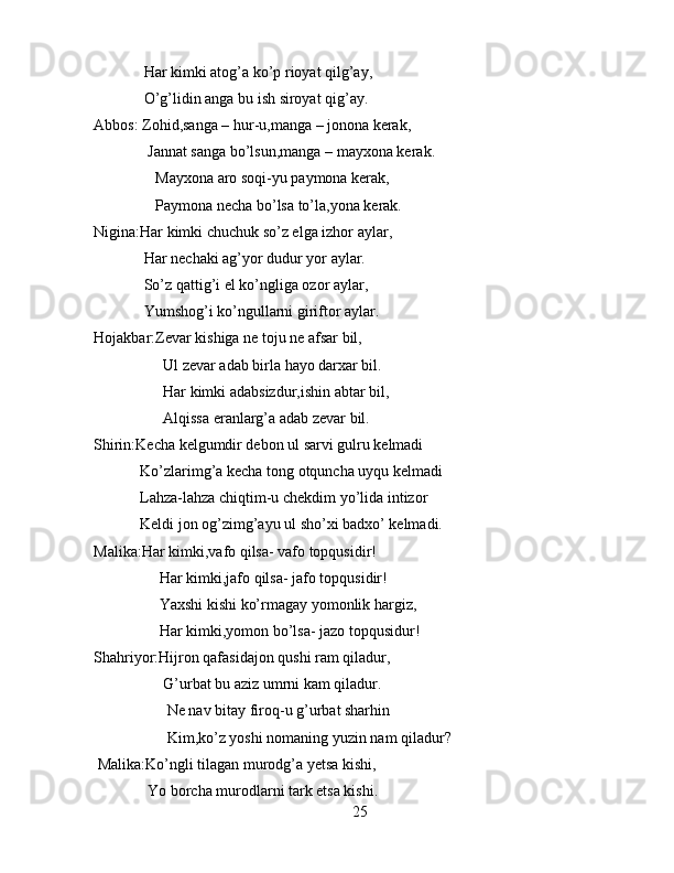 Har kimki atog’a ko’p rioyat qilg’ay,
             O’g’lidin anga bu ish siroyat qig’ay.
Abbos: Zohid,sanga – hur-u,manga – jonona kerak,
              Jannat sanga bo’lsun,manga – mayxona kerak.
                Mayxona aro soqi-yu paymona kerak,
                Paymona necha bo’lsa to’la,yona kerak.
Nigina:Har kimki chuchuk so’z elga izhor aylar,
             Har nechaki ag’yor dudur yor aylar.
             So’z qattig’i el ko’ngliga ozor aylar,
             Yumshog’i ko’ngullarni giriftor aylar.
Hojakbar:Zevar kishiga ne toju ne afsar bil,
                  Ul zevar adab birla hayo darxar bil.
                  Har kimki adabsizdur,ishin abtar bil,
                  Alqissa eranlarg’a adab zevar bil.
Shirin:Kecha kelgumdir debon ul sarvi gulru kelmadi
            Ko’zlarimg’a kecha tong otquncha uyqu kelmadi
            Lahza-lahza chiqtim-u chekdim yo’lida intizor
            Keldi jon og’zimg’ayu ul sho’xi badxo’ kelmadi.
Malika:Har kimki,vafo qilsa- vafo topqusidir!
                 Har kimki,jafo qilsa- jafo topqusidir!
                 Yaxshi kishi ko’rmagay yomonlik hargiz,
                 Har kimki,yomon bo’lsa- jazo topqusidur!
Shahriyor:Hijron qafasidajon qushi ram qiladur,
                  G’urbat bu aziz umrni kam qiladur.
                   Ne nav bitay firoq-u g’urbat sharhin
                   Kim,ko’z yoshi nomaning yuzin nam qiladur?
 Malika:Ko’ngli tilagan murodg’a yetsa kishi,
              Yo borcha murodlarni tark etsa kishi.
25