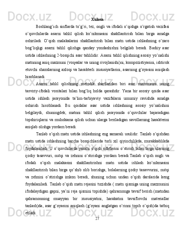 Xulosa
Boshlang’ich   sinflarda  to’g’ri,  tez,   ongli   va   ifodali   o’qishga   o’rgatish   vazifasi
o’quvchilarda   asarni   tahlil   qilish   ko’nikmasini   shakllantirish   bilan   birga   amalga
oshiriladi.   O’qish   malakalarini   shakllantirish   bilan   matn   ustida   ishlashning   o’zaro
bog’liqligi   asarni   tahlil   qilishga   qanday   yondashishni   belgilab   beradi.   Badiiy   asar
ustida ishlashning 2-bosqichi asar tahlilidir. Asarni tahlil qilishning asosiy yo’nalishi
matnning aniq mazmuni (voqealar va uning rivojlanishi)ni, kompozistiyasini, ishtirok
etuvchi shaxslarning axloqi va harakterli  xususiyatlarini, asarning g’oyasini  aniqlash
hisoblanadi.
Asarni   tahlil   qilishning   metodik   shartlaridan   biri   asar   mazmunini   uning
tasviriy-ifodali   vositalari   bilan   bog’liq   holda   qarashdir.   Yana   bir   asosiy   qoida   asar
ustida   ishlash   jarayonida   ta’lim-tarbiyaviy   vazifalarni   umumiy   ravishda   amalga
oshirish   hisoblanadi.   Bu   qoidalar   asar   ustida   ishlashning   asosiy   yo’nalishini
belgilaydi,   shuningdek,   matnni   tahlil   qilish   jarayonida   o’quvchilar   bajaradigan
topshiriqlarni   va  muhokama   qilish   uchun  ularga   beriladigan   savollarning   harakterini
aniqlab olishga yordam beradi.
Tanlab o’qish matn ustida ishlashning eng samarali usulidir. Tanlab o’qishdan
matn   ustida   ishlashning   barcha   bosqichlarida   turli   xil   qiyinchilikda,   murakkablikda
foydalaniladi.  U  o’quvchilarda  yaxshi   o’qish  sifatlarini  o’stirish  bilan birga ularning
ijodiy   tasavvuri,   nutqi   va   zehnini   o’stirishga   yordam   beradi.Tanlab   o’qish   ongli   va
ifodali   o’qish   malakasini   shakllantirishni   matn   ustida   ishlash   ko’nikmasini
shakllantirish   bilan  birga  qo’shib   olib  borishga,   bolalarning  ijodiy  tasavvurini,   nutqi
va   zehnini   o’stirishga   imkon   beradi,   shuning   uchun   undan   o’qish   darslarida   keng
foydalaniladi. Tanlab o’qish matn rejasini tuzishda ( matn qismiga uning mazmunini
ifodalaydigan gapni, ya’ni reja qismini topishda) qahramonga tavsif berish (matndan
qahramonning   muayyan   bir   xususiyatini,   harakatini   tavsiflovchi   materiallar
tanlash)da,   asar   g’oyasini   aniqlash   (g’oyani   anglatgan   o’rinni   topib   o’qish)da   tatbiq
etiladi.
27 