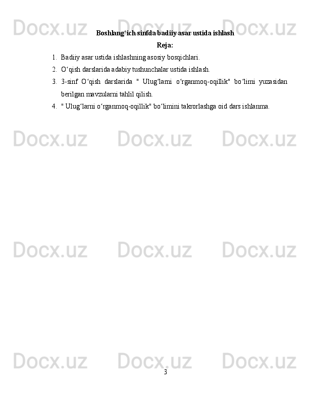 Boshlang‘ich sinfda badiiy asar ustida ishlash
Reja:
1. Badiiy asar ustida ishlashning asosiy bosqichlari.
2. O qish darslarida adabiy tushunchalar ustida ishlash.ʻ
3. 3-sinf   O qish   darslarida   "   Ulug larni   o rganmoq-oqillik"   bo limi   yuzasidan	
ʻ ʻ ʻ ʻ
berilgan mavzularni tahlil qilish.
4. " Ulug larni o rganmoq-oqillik" bo limini takrorlashga oid dars ishlanma.	
ʻ ʻ ʻ
3 
