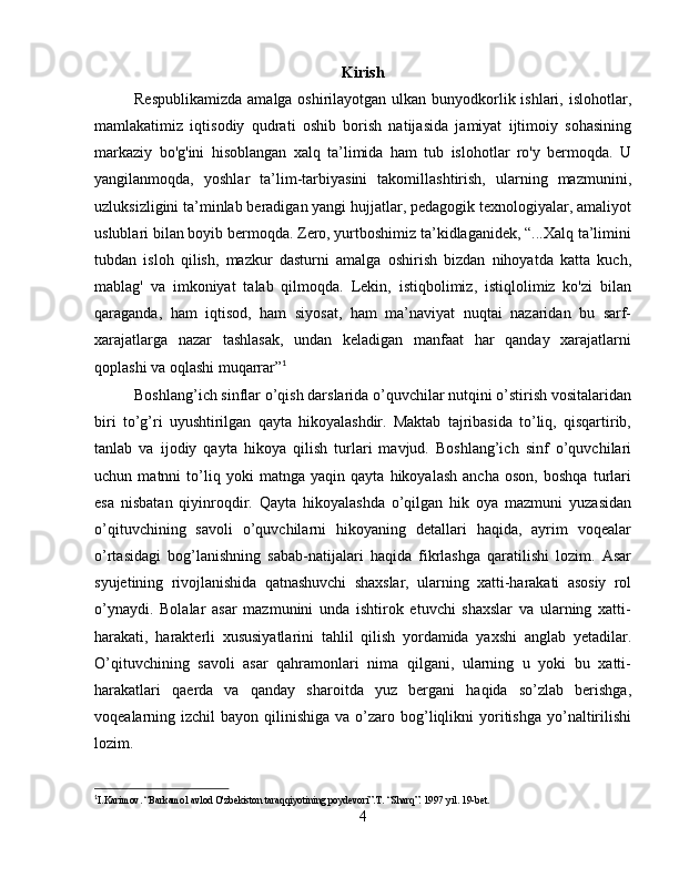 Kirish
Respublikamizda  amalga oshirilayotgan ulkan bunyodkorlik ishlari, islohotlar,
mamlakatimiz   iqtisodiy   qudrati   oshib   borish   natijasida   jamiyat   ijtimoiy   sohasining
markaziy   bo'g'ini   hisoblangan   xalq   ta’limida   ham   tub   islohotlar   ro'y   bermoqda.   U
yangilanmoqda,   yoshlar   ta’lim-tarbiyasini   takomillashtirish,   ularning   mazmunini,
uzluksizligini ta’minlab beradigan yangi hujjatlar, pedagogik texnologiyalar, amaliyot
uslublari bilan boyib bermoqda. Zero, yurtboshimiz ta’kidlaganidek, “...Xalq ta’limini
tubdan   isloh   qilish,   mazkur   dasturni   amalga   oshirish   bizdan   nihoyatda   katta   kuch,
mablag'   va   imkoniyat   talab   qilmoqda.   Lekin,   istiqbolimiz,   istiqlolimiz   ko'zi   bilan
qaraganda,   ham   iqtisod,   ham   siyosat,   ham   ma’naviyat   nuqtai   nazaridan   bu   sarf-
xarajatlarga   nazar   tashlasak,   undan   keladigan   manfaat   har   qanday   xarajatlarni
qoplashi va oqlashi muqarrar” 1
Boshlang’ich sinflar o’qish darslarida o’quvchilar nutqini o’stirish vositalaridan
biri   to’g’ri   uyushtirilgan   qayta   hikoyalashdir.   Maktab   tajribasida   to’liq,   qisqartirib,
tanlab   va   ijodiy   qayta   hikoya   qilish   turlari   mavjud.   Boshlang’ich   sinf   o’quvchilari
uchun   matnni   to’liq   yoki   matnga   yaqin   qayta   hikoyalash   ancha   oson,   boshqa   turlari
esa   nisbatan   qiyinroqdir.   Qayta   hikoyalashda   o’qilgan   hik   oya   mazmuni   yuzasidan
o’qituvchining   savoli   o’quvchilarni   hikoyaning   detallari   haqida,   ayrim   voqealar
o’rtasidagi   bog’lanishning   sabab-natijalari   haqida   fikrlashga   qaratilishi   lozim.   Asar
syujetining   rivojlanishida   qatnashuvchi   shaxslar,   ularning   xatti-harakati   asosiy   rol
o’ynaydi.   Bolalar   asar   mazmunini   unda   ishtirok   etuvchi   shaxslar   va   ularning   xatti-
harakati,   harakterli   xususiyatlarini   tahlil   qilish   yordamida   yaxshi   anglab   yetadilar.
O’qituvchining   savoli   asar   qahramonlari   nima   qilgani,   ularning   u   yoki   bu   xatti-
harakatlari   qaerda   va   qanday   sharoitda   yuz   bergani   haqida   so’zlab   berishga,
voqealarning izchil   bayon qilinishiga  va  o’zaro  bog’liqlikni   yoritishga  yo’naltirilishi
lozim.
1
I.Karimov. “Barkamol avlod O'zbekiston taraqqiyotining poydevori”.T. “Sharq”. 1997 yil. 19-bet.  
4 