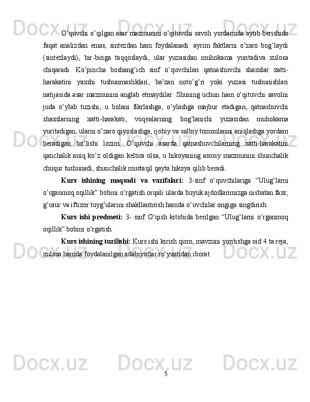 O’quvchi o’qilgan asar mazmunini o’qituvchi savoli yordamida aytib berishida
faqat   analizdan   emas,   sintezdan   ham   foydalanadi:   ayrim   faktlarni   o’zaro   bog’laydi
(sintezlaydi),   bir-biriga   taqqoslaydi,   ular   yuzasidan   muhokama   yuritadiva   xulosa
chiqaradi.   Ko’pincha   boshang’ich   sinf   o’quvchilari   qatnashuvchi   shaxslar   xatti-
harakatini   yaxshi   tushunmasliklari,   ba’zan   noto’g’ri   yoki   yuzasi   tushunishlari
natijasida asar mazmunini anglab etmaydilar. Shuning uchun ham o’qituvchi savolni
juda   o’ylab   tuzishi,   u   bolani   fikrlashga,   o’ylashga   majbur   etadigan,   qatnashuvchi
shaxslarning   xatti-harakati,   voqealarning   bog’lanishi   yuzasidan   muhokama
yuritadigan, ularni o’zaro qiyoslashga, ijobiy va salbiy tomonlarini aniqlashga yordam
beradigan   bo’lishi   lozim.   O’quvchi   asarda   qatnashuvchilarning   xatti-harakatini
qanchalik aniq ko’z oldigan keltira olsa, u hikoyaning asosiy  mazmunini shunchalik
chuqur tushunadi, shunchalik mustaqil qayta hikoya qilib beradi.
Kurs   ishining   maqsadi   va   vazifalari:   3-sinf   o‘quvchilariga   “Ulug‘larni
o‘rganmoq oqillik” bobini o‘rgatish orqali ularda buyuk ajdodlarimizga nisbatan faxr,
g‘urur va iftixor tuyg‘ularini shakllantirish hamda o‘uvchilar ongiga singdirish.
Kurs   ishi   predmeti:   3-   sinf   O‘qish   kitobida   berilgan   “Ulug‘larni   o‘rganmoq
oqillik” bobini o‘rgatish.
Kurs ishining tuzilishi:  Kurs ishi kirish qism, mavzuni yoritishga oid 4 ta reja,
xulosa hamda foydalanilgan adabiyotlar ro‘yxatidan iborat.
5 