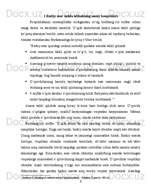 1. Badiiy asar ustida ishlashning asosiy bosqichlari
Respublikamiz   mustaqillikka   erishgandan   so’ng   boshlang’ich   sinflar   uchun
yangi   dastur   va   darsliklar   yaratildi.   O’qish   dasturlarida   badiiy   asarni   tahlil   qilishga
ko’proq ahamiyat berilib, matn ustida ishlash yuzasidan xilma-xil topshiriq turlaridan,
texnika vositalaridan foydalanishga ko’proq e’tibor berildi.
“Badiiy asar quyidagi muhim metodik qoidalar asosida tahlil qilinadi:
 Asar   mazmunini   tahlil   qilish   va   to’g’ri,   tez,   ongli,   ifodali   o’qish   malakasini
shakllantirish bir jarayonda boradi.
 Asarning g’oyaviy-tematik asoslarini uning obrazlari, sujet chizig’i, qurilish va
tasviriy vositalarini  tushuntirish o’quvchilarning shaxs  sifatida umumiy kamol
topishiga, bog’lanishli nutqning o’sishini ta’minlaydi.
 O’quvchilarning   hayotiy   tajribasiga   tayanish   asar   mazmunini   ongli   idrok
etishning asosi va uni tahlil qilishning zaruriy sharti hisoblanadi.
 4-sinfda o’qish darslari o’quvchilarning bilish faoliyatini aktivlashtirish va atrof
muhit haqidagi bilimlarni kengaytirish vositasi hisoblanadi.” 2
Asarni   tahlil   qilishda   uning   hissiy   ta’sirini   ham   hisobga   olish   zarur.   O’quvchi
matnni   o’qibgina   qolmay,   muallif   hayajonlangan   voqeadan   hayajonlansin.   Matnni
tahlil qilishda o’quvchilarda fikr uyg’onsin, ularda estetik didni tarbiyalasin.
Boshlang’ich   sinflar   “O’qish   kitobi”da   turli   janrdagi   badiiy   va   ilmiy-   ommabop
maqolalar berilgan. Sizga ma’lumki, badiiy asarda hayot obrazlar orqali aks ettiriladi.
Uning   markazida   inson,   uning   tabiat   va   jamiyatga   munosabati   turadi.   Badiiy   asarda
borliqni,   voqelikni   obrazlar   vositasida   tasvirlash,   ob’ektiv   mazmun   va   sub’ektiv
bahoni aniq materialda berish haqidagi qoidalar metodika uchun katta nazariy-amaliy
ahamiyatga   ega.   Birinchidan,   asar   ustida   ishlashni   muallifning   asarida   tasvirlangan
voqealarga munosabati o’qituvchining diqqat markazida turadi. O’quvchilar voqelikni
obrazlar   orqali   tasvirlashning   o’ziga   xos   xususiyatlarini   asta   tushuna   boshlaydilar.
Ikkinchidan,   har   qanday   badiiy   asarda   aniq   tarixiy   voqelar   tasvirlanadi.   Asardagi
2
  Qosimova K. Boshlang’ich sinflarda ona tili o’qitish metodikasi. - Toshkent: O’qituvchi. 1985-yil
6 