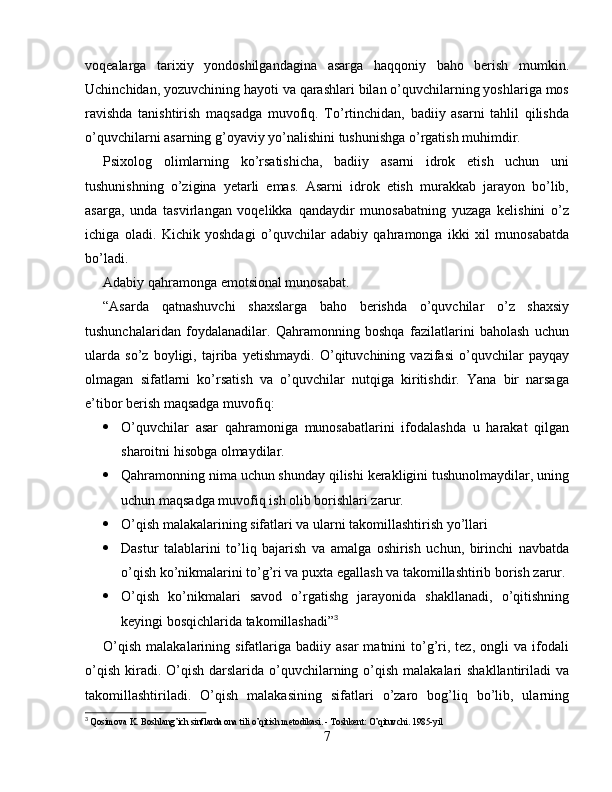 voqealarga   tarixiy   yondoshilgandagina   asarga   haqqoniy   baho   berish   mumkin.
Uchinchidan, yozuvchining hayoti va qarashlari bilan o’quvchilarning yoshlariga mos
ravishda   tanishtirish   maqsadga   muvofiq.   To’rtinchidan,   badiiy   asarni   tahlil   qilishda
o’quvchilarni asarning g’oyaviy yo’nalishini tushunishga o’rgatish muhimdir.
Psixolog   olimlarning   ko’rsatishicha,   badiiy   asarni   idrok   etish   uchun   uni
tushunishning   o’zigina   yetarli   emas.   Asarni   idrok   etish   murakkab   jarayon   bo’lib,
asarga,   unda   tasvirlangan   voqelikka   qandaydir   munosabatning   yuzaga   kelishini   o’z
ichiga   oladi.   Kichik   yoshdagi   o’quvchilar   adabiy   qahramonga   ikki   xil   munosabatda
bo’ladi.
Adabiy qahramonga emotsional munosabat.
“Asarda   qatnashuvchi   shaxslarga   baho   berishda   o’quvchilar   o’z   shaxsiy
tushunchalaridan   foydalanadilar.   Qahramonning   boshqa   fazilatlarini   baholash   uchun
ularda   so’z   boyligi,   tajriba   yetishmaydi.   O’qituvchining   vazifasi   o’quvchilar   payqay
olmagan   sifatlarni   ko’rsatish   va   o’quvchilar   nutqiga   kiritishdir.   Yana   bir   narsaga
e’tibor berish maqsadga muvofiq:
 O’quvchilar   asar   qahramoniga   munosabatlarini   ifodalashda   u   harakat   qilgan
sharoitni hisobga olmaydilar.
 Qahramonning nima uchun shunday qilishi kerakligini tushunolmaydilar, uning
uchun maqsadga muvofiq ish olib borishlari zarur.
 O’qish malakalarining sifatlari va ularni takomillashtirish yo’llari
 Dastur   talablarini   to’liq   bajarish   va   amalga   oshirish   uchun,   birinchi   navbatda
o’qish ko’nikmalarini to’g’ri va puxta egallash va takomillashtirib borish zarur.
 O’qish   ko’nikmalari   savod   o’rgatishg   jarayonida   shakllanadi,   o’qitishning
keyingi bosqichlarida takomillashadi” 3
O’qish   malakalarining  sifatlariga   badiiy  asar   matnini   to’g’ri,  tez,   ongli  va   ifodali
o’qish  kiradi. O’qish darslarida o’quvchilarning o’qish  malakalari  shakllantiriladi  va
takomillashtiriladi.   O’qish   malakasining   sifatlari   o’zaro   bog’liq   bo’lib,   ularning
3
  Qosimova K. Boshlang’ich sinflarda ona tili o’qitish metodikasi. - Toshkent: O’qituvchi. 1985-yil
7 