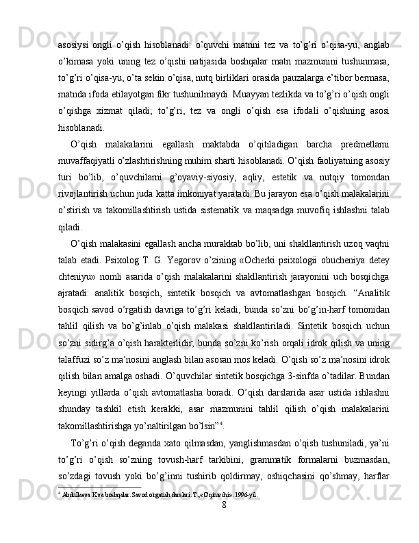 asosiysi   ongli   o’qish   hisoblanadi:   o’quvchi   matnni   tez   va   to’g’ri   o’qisa-yu,   anglab
o’kimasa   yoki   uning   tez   o’qishi   natijasida   boshqalar   matn   mazmunini   tushunmasa,
to’g’ri o’qisa-yu, o’ta sekin o’qisa, nutq birliklari orasida pauzalarga e’tibor bermasa,
matnda ifoda etilayotgan fikr tushunilmaydi. Muayyan tezlikda va to’g’ri o’qish ongli
o’qishga   xizmat   qiladi;   to’g’ri,   tez   va   ongli   o’qish   esa   ifodali   o’qishning   asosi
hisoblanadi.
O’qish   malakalarini   egallash   maktabda   o’qitiladigan   barcha   predmetlarni
muvaffaqiyatli o’zlashtirishning muhim sharti hisoblanadi. O’qish faoliyatning asosiy
turi   bo’lib,   o’quvchilarni   g’oyaviy-siyosiy,   aqliy,   estetik   va   nutqiy   tomondan
rivojlantirish uchun juda katta imkoniyat yaratadi. Bu jarayon esa o’qish malakalarini
o’stirish   va   takomillashtirish   ustida   sistematik   va   maqsadga   muvofiq   ishlashni   talab
qiladi.
O’qish malakasini egallash ancha murakkab bo’lib, uni shakllantirish uzoq vaqtni
talab   etadi.   Psixolog   T.   G.   Yegorov   o’zining   «Ocherki   psixologii   obucheniya   detey
chteniyu»   nomli   asarida   o’qish   malakalarini   shakllantirish   jarayonini   uch   bosqichga
ajratadi:   analitik   bosqich,   sintetik   bosqich   va   avtomatlashgan   bosqich.   “Analitik
bosqich   savod   o’rgatish   davriga   to’g’ri   keladi,   bunda   so’zni   bo’g’in-harf   tomonidan
tahlil   qilish   va   bo’g’inlab   o’qish   malakasi   shakllantiriladi.   Sintetik   bosqich   uchun
so’zni sidirg’a o’qish harakterlidir;  bunda so’zni ko’rish orqali idrok qilish va uning
talaffuzi so’z ma’nosini anglash bilan asosan mos keladi. O’qish so’z ma’nosini idrok
qilish bilan amalga oshadi. O’quvchilar sintetik bosqichga 3-sinfda o’tadilar. Bundan
keyingi   yillarda   o’qish   avtomatlasha   boradi.   O’qish   darslarida   asar   ustida   ishlashni
shunday   tashkil   etish   kerakki,   asar   mazmunini   tahlil   qilish   o’qish   malakalarini
takomillashtirishga yo’naltirilgan bo’lsin” 4
.
To’g’ri  o’qish  deganda xato  qilmasdan,  yanglishmasdan  o’qish tushuniladi,  ya’ni
to’g’ri   o’qish   so’zning   tovush-harf   tarkibini,   grammatik   formalarni   buzmasdan,
so’zdagi   tovush   yoki   bo’g’inni   tushirib   qoldirmay,   oshiqchasini   qo’shmay,   harflar
4
  Abdullaeva K va boshqalar. Savod o'rgatish darslari. T.,«O'qituvchi». 1996-yil.
8 