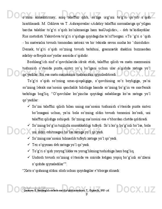 o’rnini   almashtirmay,   aniq   talaffuz   qilib,   so’zga   urg’uni   to’g’ri   qo’yib   o’qish
hisoblanadi. M. Odilova va T. Ashrapovalar «Adabiy talaffuz normalariga qo’yilgan
barcha   talablar   to’g’ri   o’qish   ko’nikmasiga   ham   taaUuqlidir»,   -   deb   ta’kidlaydilar.
Rus metodisti Yakovleva to’g’ri o’qishga quyidagicha ta’rif bergan: «To ’g’ri o ’qish
-  bu  materialni  tovush  tomondan  xatosiz  va  bir   tekisda  ravon  nusha   ko  ’chirishdir».
Demak,   to’g’ri   o’qish   so’zning   tovush   tarkibini,   grammatik   shaklini   buzmasdan
adabiy-orfoepik me’yorlar asosida o’qishdir.
Boshlang’ich   sinf   o’quvchilarida   idrok   etish,   talaffuz   qilish   va   matn   mazmunini
tushunish   o’rtasida   puxta   sintez   yo’q   bo’lgani   uchun   ular   o’qishda   xatoga   yo’l
qo’yadilar. Bu esa matn mazmunini tushunishni qiyinlashtiradi.
To’g’ri   o’qish   so’zning   uzun-qisqaligiga,   o’quvchining   so’z   boyligiga,   ya’ni
so’zning   leksik   ma’nosini   qanchalik   bilishiga   hamda   so’zning   bo’g’in   va   morfemik
tarkibiga   bog’liq.   “O’quvchilar   ko’pincha   quyidagi   sabablarga   ko’ra   xatoga   yo’l
qo’yadilar:
 So’zni   talaffuz   qilish   bilan   uning   ma’nosini   tushunish   o’rtasida   puxta   sintez
bo’lmagani   uchun,   ya’ni   bola   so’zning   oldin   tovush   tomonini   ko’radi,   uni
talaffuz qilishga oshiqadi. So’zning ma’nosini esa e’tibordan chetda qoldiradi. 
 So’zning bo’g’in tuzilishi murakkabligi tufayli. So’z ko’p bo’g’inli bo’lsa, bola
uni oldin eshitmagan bo’lsa xatoga yo’l qo’yadi.
 So’zning ma’nosini bilmaslik tufayli xatoga yo’l qo’yadi.
 Tez o’qiyman deb xatoga yo’l qo’yadi.
 To’g’ri o’qish yoryog’likka va yorug’likning tushishiga ham bog’liq.
 Undosh   tovush   so’zning   o’rtasida   va   oxirida   kelgan   yopiq   bo’g’inli   so’zlarni
o’qishda qiynaladilar” 5
.
“Xato o’qishning oldini olish uchun quyidagilar e’tiborga olinadi:
5
  Qosimova K. Boshlang'ich sinflarda ona tili o'qitish metodiicasi. T., O'qituvchi, 1985- yil
9 