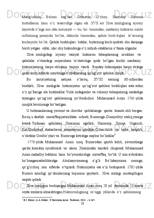 Mang‘ishloq,     Bolxon     tog‘lari,     Dehiston,     O‘zboy,     Shimoliy     Xuroson
hududlarini     ham     o‘z     tasarrufiga   olgan   edi.   XVII   asr   Xiva   xonligining   siyosiy
hayotida o‘ziga xos ikki xususiyat — bu, bir    tomondan, markaziy hukmron sulola
nufuzining   pasayishi   bo‘lsa,   ikkinchi   tomondan,   qabila   bosh-liqlari     ta’sirining
kuchayishi bo‘ldi.   Qabila boshliqlari: beklar, biylarning kuch-qudrati shu darajaga
borib yetgan    ediki, ular oliy hukmdorga o‘z xohish-istaklarini o‘tkaza olganlar.   
Xiva     xonligidagi       siyosiy       vaziyat       hukmron       tabaqalarning       urushlari       va    
qabilalar     o‘rtasidagi     mojarolarni     to‘xtatishga     qodir     bo‘lgan     kuchli     markaziy    
hokimiyatning     barpo etilishini     taqozo     etardi.     Bunday hokimiyatni barpo etishga
qodir kuch sifatida maydonga o‘zbeklarning qo‘ng‘irot qabilasi chiqdi.  
Bu   zaruriyatning   natijasi   o‘laroq,   XVIII   asrning   60-yillaridan
boshlab,     Xiva     xonligida     hokimiyatni     qo‘ng‘irot   qabilasi   boshliqlari   asta-sekin
o‘z qo‘llariga ola boshladilar.Yirik zodagonlar va ruhoniy tabaqasining madadiga
tayangan   qo‘ng‘irot   qabilasining   yo‘lboshchisi     Muhammad   Amin   1761-yilda
inoqlik lavozimiga ko‘tarilgan. 
U   turkmanlarning yovmut va chovdur     qabilalariga     qarshi     kurash olib borgan.
Biroq u dastlab    muvaffaqiyatsizlikka    uchrab, Buxoroga–Doniyolbiy otaliq yoniga
ketadi.Turkman   qabilalari   Xorazmni   egallab,   Hazorasp,   Xonqa,   Urganch,
Kat,Shohobod   shaharlarini   xonavayron   qiladilar.Ocharchilik     va     vabo     tarqalib,
o‘zbeklar Orolbo‘ylari va    Buxoroga ketishga majbur bo‘ladilar 7
.
1770- yilda    Muhammad      Amin      inoq      Buxorodan    qaytib    kelib,    yovmutlarga
qarshi   kurashni   uyushtiradi   va   ularni   Xorazmdan   haydab   chiqaradi.   Muhammad
Amin   mahalliy   beklarni    ham    bo‘ysundirishga    muvaffaq    bo‘ldi. U xon avlodidan
bo‘lmaganisabablitaxtga     Abulxayrxonning     o‘g‘li     Bo‘lakayxonni     nomiga,
qo‘g‘irchoq     xon     sifatida     o‘tqizadi. Hokimiyatni   esa  o‘zi  boshqaradi.  1782-yilda
Buxoro   amirligi   qo‘shinlarining   hujumini   qaytarib,     Xiva   xonligi   mustaqilligini
saqlab qoladi. 
Xiva  xonligini   boshqargan  Muhammad   Amin  inoq  20  yil     davomida  13  marta
soxta   xonlarni   almashtirgan. Hukmronligining    so‘nggi    yillarida    o‘z    qabilasining 
7
 B.J. Eshov, A.A.Odilov. O‘zbekiston tarixi. Toshkent, 2014. – b.165.
10 