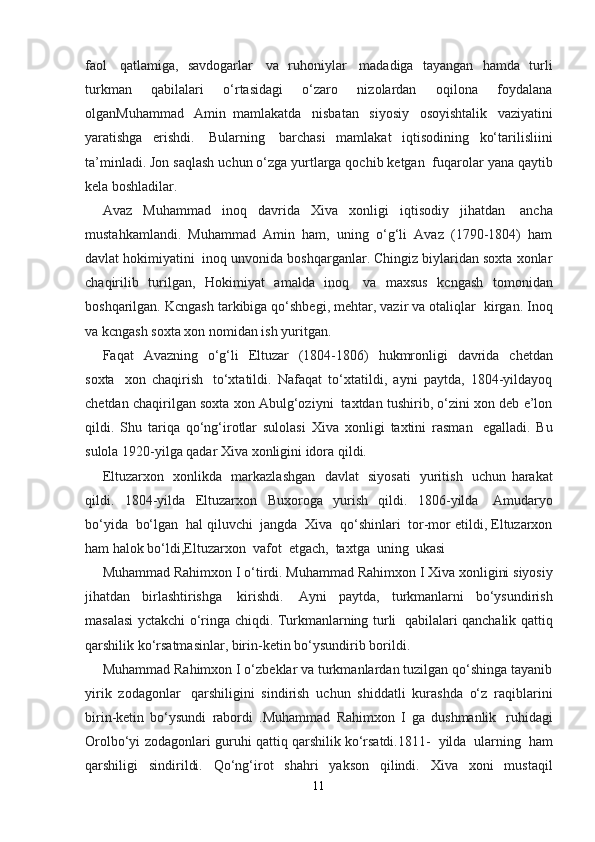 faol     qatlamiga,   savdogarlar     va   ruhoniylar     madadiga   tayangan   hamda   turli
turkman   qabilalari   o‘rtasidagi   o‘zaro   nizolardan   oqilona   foydalana
olganMuhammad     Amin   mamlakatda     nisbatan     siyosiy     osoyishtalik     vaziyatini
yaratishga   erishdi.     Bularning     barchasi   mamlakat   iqtisodining   ko‘tarilisliini
ta’minladi. Jon saqlash uchun o‘zga yurtlarga qochib ketgan    fuqarolar yana qaytib
kela boshladilar. 
Avaz   Muhammad   inoq   davrida   Xiva   xonligi   iqtisodiy   jihatdan     ancha
mustahkamlandi.   Muhammad   Amin   ham,   uning   o‘g‘li   Avaz   (1790-1804)   ham
davlat hokimiyatini    inoq unvonida boshqarganlar. Chingiz biylaridan soxta xonlar
chaqirilib   turilgan,   Hokimiyat   amalda   inoq     va   maxsus   kcngash   tomonidan
boshqarilgan. Kcngash tarkibiga qo‘shbegi, mehtar, vazir va otaliqlar    kirgan. Inoq
va kcngash soxta xon nomidan ish yuritgan.
Faqat     Avazning     o‘g‘li     Eltuzar     (1804-1806)     hukmronligi     davrida     chetdan
soxta     xon   chaqirish     to‘xtatildi.   Nafaqat   to‘xtatildi,   ayni   paytda,   1804-yildayoq
chetdan chaqirilgan soxta xon Abulg‘oziyni    taxtdan tushirib, o‘zini xon deb e’lon
qildi.   Shu   tariqa   qo‘ng‘irotlar   sulolasi   Xiva   xonligi   taxtini   rasman     egalladi.   Bu
sulola 1920-yilga qadar Xiva xonligini idora qildi.
Eltuzarxon     xonlikda     markazlashgan     davlat     siyosati     yuritish     uchun   harakat
qildi.   1804-yilda   Eltuzarxon   Buxoroga   yurish   qildi.   1806-yilda     Amudaryo
bo‘yida    bo‘lgan    hal qiluvchi    jangda    Xiva    qo‘shinlari    tor-mor etildi, Eltuzarxon
ham halok bo‘ldi,Eltuzarxon    vafot    etgach,    taxtga    uning    ukasi    
Muhammad Rahimxon I o‘tirdi. Muhammad   Rahimxon   I   Xiva   xonligini   siyosiy
jihatdan   birlashtirishga     kirishdi.     Ayni   paytda,   turkmanlarni   bo‘ysundirish
masalasi yctakchi o‘ringa chiqdi. Turkmanlarning turli     qabilalari qanchalik qattiq
qarshilik ko‘rsatmasinlar, birin-ketin bo‘ysundirib borildi.
Muhammad Rahimxon I o‘zbeklar va turkmanlardan tuzilgan qo‘shinga tayanib
yirik   zodagonlar     qarshiligini   sindirish   uchun   shiddatli   kurashda   o‘z   raqiblarini
birin-ketin   bo‘ysundi   rabordi   .Muhammad   Rahimxon   I   ga   dushmanlik     ruhidagi
Orolbo‘yi zodagonlari guruhi qattiq qarshilik   ko‘rsatdi.1811-     yilda     ularning     ham
qarshiligi     sindirildi.     Qo‘ng‘irot     shahri     yakson     qilindi.     Xiva     xoni     mustaqil
11 
