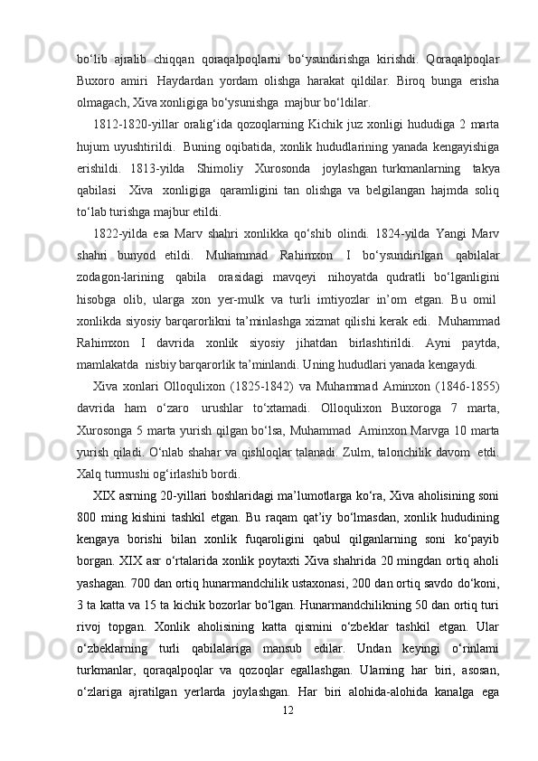 bo‘lib   ajralib   chiqqan   qoraqalpoqlarni   bo‘ysundirishga   kirishdi.   Qoraqalpoqlar
Buxoro   amiri     Haydardan   yordam   olishga   harakat   qildilar.   Biroq   bunga   erisha
olmagach, Xiva xonligiga bo‘ysunishga    majbur bo‘ldilar.
1812-1820-yillar   oralig‘ida   qozoqlarning   Kichik   juz   xonligi   hududiga   2   marta
hujum   uyushtirildi.     Buning   oqibatida,   xonlik   hududlarining   yanada   kengayishiga
erishildi.     1813-yilda       Shimoliy       Xurosonda       joylashgan   turkmanlarning       takya
qabilasi       Xiva     xonligiga     qaramligini   tan   olishga   va   belgilangan   hajmda   soliq
to‘lab turishga majbur etildi.
1822-yilda   esa   Marv   shahri   xonlikka   qo‘shib   olindi.   1824-yilda   Yangi   Marv
shahri   bunyod   etildi.     Muhammad     Rahimxon     I     bo‘ysundirilgan     qabilalar
zodagon-larining     qabila     orasidagi   mavqeyi     nihoyatda   qudratli   bo‘lganligini
hisobga   olib,   ularga   xon   yer-mulk   va   turli   imtiyozlar   in’om   etgan.   Bu   omil  
xonlikda siyosiy barqarorlikni ta’minlashga xizmat qilishi kerak edi.     Muhammad
Rahimxon   I   davrida   xonlik   siyosiy   jihatdan   birlashtirildi.   Ayni   paytda,
mamlakatda    nisbiy barqarorlik ta’minlandi. Uning hududlari yanada kengaydi.
Xiva   xonlari   Olloqulixon   (1825-1842)   va   Muhammad   Aminxon   (1846-1855)
davrida   ham   o‘zaro     urushlar   to‘xtamadi.   Olloqulixon   Buxoroga   7   marta,
Xurosonga 5 marta yurish qilgan bo‘lsa, Muhammad     Aminxon Marvga 10 marta
yurish qiladi. O‘nlab shahar va qishloqlar talanadi. Zulm, talonchilik davom     etdi.
Xalq turmushi og‘irlashib bordi.
XIX asrning 20-yillari boshlaridagi ma’lumotlarga ko‘ra, Xiva aholisining soni
800   ming   kishini   tashkil   etgan.   Bu   raqam   qat’iy   bo‘lmasdan,   xonlik   hududining
kengaya   borishi   bilan   xonlik   fuqaroligini   qabul   qilganlarning   soni   ko‘payib
borgan. XIX asr  o‘rtalarida xonlik poytaxti Xiva shahrida 20 mingdan ortiq aholi
yashagan. 700 dan ortiq   hunarmandchilik ustaxonasi , 200 dan ortiq savdo do‘koni,
3 ta katta va 15 ta kichik bozorlar bo‘lgan. Hunarmandchilikning 50 dan ortiq turi
rivoj   topgan.   Xonlik   aholisining   katta   qismini   o‘zbeklar   tashkil   etgan.   Ular
o‘zbeklarning   turli   qabilalariga   mansub   edilar.   Undan   keyingi   o‘rinlami
turkmanlar,   qoraqalpoqlar   va   qozoqlar   egallashgan.   Ulaming   har   biri,   asosan,
o‘zlariga   ajratilgan   yerlarda   joylashgan.   Har   biri   alohida-alohida   kanalga   ega
12 