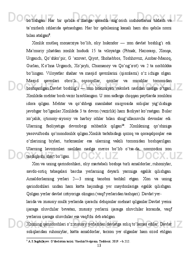 bo‘lishgan.   Har   bir   qabila   o‘zlariga   qarashli   sug‘orish   inshootlarini   tiklash   va
ta’mirlash   ishlarida   qatnashgan.   Har   bir   qabilaning   kanali   ham   shu   qabila   nomi
bilan atalgan 8
.
Xonlik   mutlaq   monarxiya   bo‘lib,   oliy   hukmdor   —   xon   davlat   boshlig‘i   edi.
Ma’muriy   jihatdan   xonlik   hududi   15   ta   viloyatga   (Pitnak,   Hazorasp,   Xonqa,
Urganch,   Qo‘shko‘pir,   G   ‘azovat,   Qiyot,   Shohabbos,   Toshhovuz,   Ambar-Manoq,
Gurlan,   Ko‘hna   Urganch,   Xo‘jayli,   Chumanoy   va   Qo‘ng‘irot)   va   2   ta   noiblikka
bo‘lingan.   Viloyatlar   shahar   va   masjid   qavmlarini   (qismlarni)   o‘z   ichiga   olgan.
Masjid   qavmlari   obro‘li   oqsoqollar,   qozilar   va   miroblar   tomonidan
boshqarilgan.Davlat   boshlig‘i   —   xon   hokimiyati   vakolati   nasldan   naslga   o‘tgan.
Xonlikda mehtar bosh vazir hisoblangan. U xon safarga chiqqan paytlarda xonlikni
idora   qilgan.   Mehtar   va   qo‘shbegi   mamlakat   miqyosida   soliqlar   yig‘ilishiga
javobgar bo‘lganlar.Xonlikda 3 ta devon (vazirlik) ham faoliyat ko‘rsatgan. Bular
xo‘jalik,   ijtimoiy-siyosiy   va   harbiy   ishlar   bilan   shug‘ullanuvchi   devonlar   edi.
Ularning   faoliyatiga   devonbegi   rahbarlik   qilgan 10
.   Xonlikning   qo‘shiniga
yasovulboshi  qo‘mondonlik qilgan.Xonlik tarkibidagi qozoq va qoraqalpoqlar esa
o‘zlarining   biylari,   turkmanlar   esa   ularning   vakili   tomonidan   boshqarilgan.
Ularning   lavozimlari   nasldan   naslga   meros   bo‘lib   o‘tsa-da,   nomzodini   xon
tasdiqlashi shart bo‘lgan. 
Xon va uning qarindoshlari, oliy martabali boshqa turli amaldorlar,   ruhoniylar ,
savdo-sotiq   tabaqalari   barcha   yerlarning   deyarli   yarmiga   egalik   qilishgan.
Amaldorlaming   yerlari   2—3   ming   tanobni   tashkil   etgan.   Xon   va   uning
qarindoshlari   undan   ham   katta   hajmdagi   yer   maydonlariga   egalik   qilishgan.
Qolgan yerlar davlat ixtiyoriga olingan (vaqf yerlaridan tashqari). Davlat yer-
larida va xususiy mulk yerlarida ijarachi dehqonlar mehnat qilganlar.Davlat yerini
ijaraga   oluvchilar   bevatan,   xususiy   yerlarni   ijaraga   oluvchilar   koranda,   vaqf
yerlarini ijaraga oluvchilar esa vaqfchi deb atalgan.
Xonning qarindoshlari o‘z xususiy yerlaridan davlatga soliq to‘lamas edilar. Davlat
soliqlaridan   ruhoniylar,   katta   amaldorlar,   tarxon   yer   olganlar   ham   ozod   etilgan
8
 A.S.Sagdullayev. O‘zbekiston tarixi. VneshinVestprom. Toshkent. 2019. – b.212.
13 