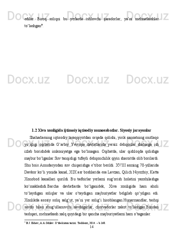 edilar.   Biroq   soliqni   bu   yerlarda   ishlovchi   ijaradorlar,   ya’ni   mehnatkashlar
to‘lashgan 9
.
1.2 Xiva xonligida ijtimoiy iqtisodiy munosabatlar. Siyosiy jarayonlar
Shaharlarning iqtisodiy taraqqiyotdan orqada qolishi, yirik sanoatning mutlaqo
yo‘qligi   oqibatida   G‘arbiy   Yevropa   davlatlarida   yersiz   dehqonlar   shaharga   ish
izlab   borishdek   imkoniyatga   ega   bo‘lmagan.   Oqibatda,   ular   qishloqda   qolishga
majbur bo‘lganlar.Suv tanqisligi tufayli dehqonchilik qiyin sharoitda olib borilardi.
Shu bois Amudaryodan suv chiqarishga e’tibor berildi. XVIII asming 70-yillarida
Davkor ko‘li yonida kanal, XIX asr boshlarida esa Lavzan,   Qilich Niyozbiy , Katta
Xonobod   kanallari   qurildi.   Bu   tadbirlar   yerlami   sug‘orish   holatini   yaxshilashga
ko‘maklashdi.Barcha   davlatlarda   bo‘lganidek,   Xiva   xonligida   ham   aholi
to‘laydigan   soliqlar   va   ular   o‘taydigan   majburiyatlar   belgilab   qo‘yilgan   edi.
Xonlikda  asosiy   soliq   salg‘ut,  ya’ni   yer   solig‘i   hisoblangan.Hunarmandlar,   tashqi
savdo   bilan   shug‘ullanuvchi   savdogarlar,   chorvadorlar   zakot   to‘lashgan.Bundan
tashqari, mehnatkash xalq quyidagi bir qancha majburiyatlami ham o‘taganlar.
9
 B.J. Eshov, A.A.Odilov. O‘zbekiston tarixi. Toshkent, 2014. – b.168.
14 