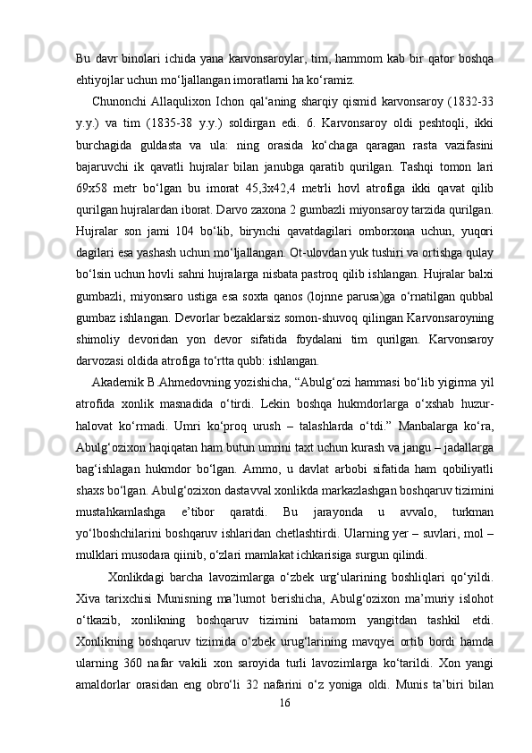 Bu   davr   binolari   ichida   yana  karvonsaroylar,   tim,   hammom   kab   bir   qator   boshqa
ehtiyojlar uchun mo‘ljallangan imoratlarni ha ko‘ramiz. 
Chunonchi   Allaqulixon   Ichon   qal‘aning   sharqiy   qismid   karvonsaroy   (1832-33
y.y.)   va   tim   (1835-38   y.y.)   soldirgan   edi.   6.   Karvonsaroy   oldi   peshtoqli,   ikki
burchagida   guldasta   va   ula:   ning   orasida   ko‘chaga   qaragan   rasta   vazifasini
bajaruvchi   ik   qavatli   hujralar   bilan   janubga   qaratib   qurilgan.   Tashqi   tomon   lari
69x58   metr   bo‘lgan   bu   imorat   45,3x42,4   metrli   hovl   atrofiga   ikki   qavat   qilib
qurilgan hujralardan iborat. Darvo zaxona 2 gumbazli miyonsaroy tarzida qurilgan.
Hujralar   son   jami   104   bo‘lib,   birynchi   qavatdagilari   omborxona   uchun,   yuqori
dagilari esa yashash uchun mo‘ljallangan. Ot-ulovdan yuk tushiri va ortishga qulay
bo‘lsin uchun hovli sahni hujralarga nisbata pastroq qilib ishlangan. Hujralar balxi
gumbazli,  miyonsaro   ustiga   esa   soxta   qanos   (lojnne   parusa)ga   o‘rnatilgan   qubbal
gumbaz ishlangan. Devorlar bezaklarsiz somon-shuvoq qilingan Karvonsaroyning
shimoliy   devoridan   yon   devor   sifatida   foydalani   tim   qurilgan.   Karvonsaroy
darvozasi oldida atrofiga to‘rtta qubb: ishlangan. 
Akademik B.Ahmedovning yozishicha, “Abulg‘ozi hammasi bo‘lib yigirma yil
atrofida   xonlik   masnadida   o‘tirdi.   Lekin   boshqa   hukmdorlarga   o‘xshab   huzur-
halovat   ko‘rmadi.   Umri   ko‘proq   urush   –   talashlarda   o‘tdi.”   Manbalarga   ko‘ra,
Abulg‘ozixon haqiqatan ham butun umrini taxt uchun kurash va jangu – jadallarga
bag‘ishlagan   hukmdor   bo‘lgan.   Ammo,   u   davlat   arbobi   sifatida   ham   qobiliyatli
shaxs bo‘lgan. Abulg‘ozixon dastavval xonlikda markazlashgan boshqaruv tizimini
mustahkamlashga   e’tibor   qaratdi.   Bu   jarayonda   u   avvalo,   turkman
yo‘lboshchilarini boshqaruv ishlaridan chetlashtirdi. Ularning yer – suvlari, mol –
mulklari musodara qiinib, o‘zlari mamlakat ichkarisiga surgun qilindi.
Xonlikdagi   barcha   lavozimlarga   o‘zbek   urg‘ularining   boshliqlari   qo‘yildi.
Xiva   tarixchisi   Munisning   ma’lumot   berishicha,   Abulg‘ozixon   ma’muriy   islohot
o‘tkazib,   xonlikning   boshqaruv   tizimini   batamom   yangitdan   tashkil   etdi.
Xonlikning   boshqaruv   tizimida   o‘zbek   urug‘larining   mavqyei   ortib   bordi   hamda
ularning   360   nafar   vakili   xon   saroyida   turli   lavozimlarga   ko‘tarildi.   Xon   yangi
amaldorlar   orasidan   eng   obro‘li   32   nafarini   o‘z   yoniga   oldi.   Munis   ta’biri   bilan
16 