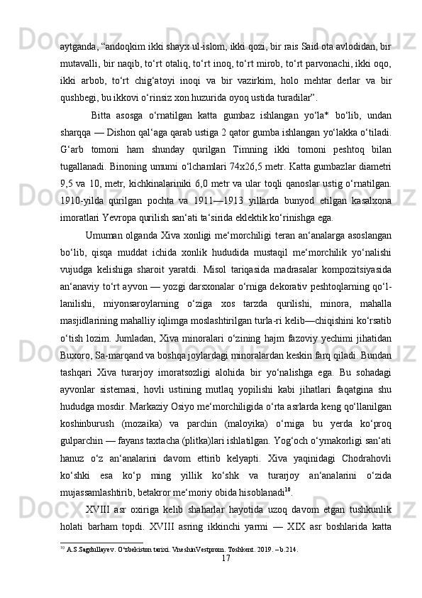 aytganda, “andoqkim ikki shayx ul-islom, ikki qozi, bir rais Said ota avlodidan, bir
mutavalli, bir naqib, to‘rt otaliq, to‘rt inoq, to‘rt mirob, to‘rt parvonachi, ikki oqo,
ikki   arbob,   to‘rt   chig‘atoyi   inoqi   va   bir   vazirkim,   holo   mehtar   derlar   va   bir
qushbegi, bu ikkovi o‘rinsiz xon huzurida oyoq ustida turadilar”.
  Bitta   asosga   o‘rnatilgan   katta   gumbaz   ishlangan   yo‘la*   bo‘lib,   undan
sharqqa — Dishon qal‘aga qarab ustiga 2 qator gumba ishlangan yo‘lakka o‘tiladi.
G‘arb   tomoni   ham   shunday   qurilgan   Timning   ikki   tomoni   peshtoq   bilan
tugallanadi. Binoning umumi o‘lchamlari 74x26,5 metr. Katta gumbazlar diametri
9,5 va 10, metr, kichkinalariniki  6,0 metr va ular toqli qanoslar  ustig o‘rnatilgan.
1910-yilda   qurilgan   pochta   va   1911—1913   yillarda   bunyod   etilgan   kasalxona
imoratlari Yevropa qurilish san‘ati ta‘sirida eklektik ko‘rinishga ega. 
Umuman olganda Xiva xonligi me‘morchiligi  teran an‘analarga asoslangan
bo‘lib,   qisqa   muddat   ichida   xonlik   hududida   mustaqil   me‘morchilik   yo‘nalishi
vujudga   kelishiga   sharoit   yaratdi.   Misol   tariqasida   madrasalar   kompozitsiyasida
an‘anaviy to‘rt ayvon — yozgi darsxonalar o‘rniga dekorativ peshtoqlarning qo‘l-
lanilishi,   miyonsaroylarning   o‘ziga   xos   tarzda   qurilishi,   minora,   mahalla
masjidlarining mahalliy iqlimga moslashtirilgan turla-ri kelib—chiqishini ko‘rsatib
o‘tish   lozim.   Jumladan,   Xiva   minoralari   o‘zining   hajm   fazoviy   yechimi   jihatidan
Buxoro, Sa-marqand va boshqa joylardagi minoralardan keskin farq qiladi. Bundan
tashqari   Xiva   turarjoy   imoratsozligi   alohida   bir   yo‘nalishga   ega.   Bu   sohadagi
ayvonlar   sistemasi,   hovli   ustining   mutlaq   yopilishi   kabi   jihatlari   faqatgina   shu
hududga mosdir. Markaziy Osiyo me‘morchiligida o‘rta asrlarda keng qo‘llanilgan
koshinburush   (mozaika)   va   parchin   (maloyika)   o‘rniga   bu   yerda   ko‘proq
gulparchin — fayans taxtacha (plitka)lari ishlatilgan. Yog‘och o‘ymakorligi san‘ati
hanuz   o‘z   an‘analarini   davom   ettirib   kelyapti.   Xiva   yaqinidagi   Chodrahovli
ko‘shki   esa   ko‘p   ming   yillik   ko‘shk   va   turarjoy   an‘analarini   o‘zida
mujassamlashtirib, betakror me‘moriy obida hisoblanadi 10
.
XVIII   asr   oxiriga   kelib   shaharlar   hayotida   uzoq   davom   etgan   tushkunlik
holati   barham   topdi.   XVIII   asring   ikkinchi   yarmi   —   XIX   asr   boshlarida   katta
10
 A.S.Sagdullayev. O‘zbekiston tarixi. VneshinVestprom. Toshkent. 2019. – b.214.
17 