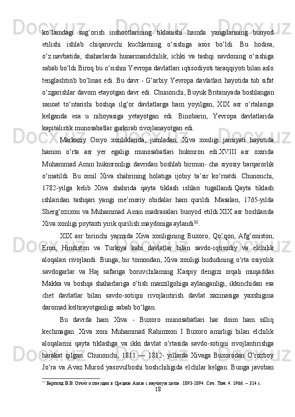 ko‘lamdagi   sug‘orish   inshootlarining   tiklanishi   hamda   yangilarining   bunyod
etilishi   ishlab   chiqaruvchi   kuchlarning   o‘sishiga   asos   bo‘ldi.   Bu   hodisa,
o‘z   navbatida ,   shaharlarda   hunarmandchilik,   ichki   va   tashqi   savdoning   o‘sishiga
sabab bo‘ldi.Biroq bu o‘sishni Yevropa davlatlari iqtisodiyoti taraqqiyoti bilan aslo
tenglashtirib bo‘lmas edi. Bu davr - G‘arbiy Yevropa davlatlari hayotida tub sifat
o‘zgarishlar davom etayotgan davr edi.   Chunonchi , Buyuk Britaniyada boshlangan
sanoat   to‘ntarishi   boshqa   ilg‘or   davlatlarga   ham   yoyilgan,   XIX   asr   o‘rtalariga
kelganda   esa   u   nihoyasiga   yetayotgan   edi.   Binobarin,   Yevropa   davlatlarida
kapitalistik munosabatlar gurkirab rivojlanayotgan edi.
Markaziy   Osiyo   xonliklarida,   jumladan,   Xiva   xonligi   jamiyati   hayotida
hamon   o‘rta   asr   yer   egaligi   munosabatlari   hukmron   edi.XVIII   asr   oxirida
Muhammad  Amin  hukmronligi   davridan  boshlab  birmun-  cha  siyosiy  barqarorlik
o‘matildi.   Bu   omil   Xiva   shahrining   holatiga   ijobiy   ta’sir   ko‘rsatdi.   Chunonchi,
1782-yilga   kelib   Xiva   shahrida   qayta   tiklash   ishlari   tugallandi.Qayta   tiklash
ishlaridan   tashqari   yangi   me’moriy   obidalar   ham   qurildi.   Masalan,   1765-yilda
Sherg‘ozixon   va  Muhammad   Amin   madrasalari   bunyod   etildi.XIX   asr   boshlarida
Xiva xonligi poytaxti yirik qurilish maydoniga aylandi 11
.
XIX   asr   birinchi   yarmida   Xiva   xonligining   Buxoro,   Qo‘qon,   Afg‘oniston,
Eron,   Hindiston   va   Turkiya   kabi   davlatlar   bilan   savdo-iqtisodiy   va   elchilik
aloqalari rivojlandi. Bunga, bir  tomondan, Xiva xonligi  hududining o‘rta osiyolik
savdogarlar   va   Haj   safariga   boruvchilaming   Kaspiy   dengizi   orqali   muqaddas
Ма kk а   va   boshqa   shaharlariga   o‘tish   manzilgohiga   aylanganligi,   ikkinchidan   esa
chet   davlatlar   bilan   savdo-sotiqni   rivojlantirish   davlat   xazinasiga   yaxshigina
daromad keltirayotganligi sabab bo‘lgan.
Bu   davrda   ham   Xiva   -   Buxoro   munosabatlari   har   doim   ham   silliq
kechmagan.   Xiva   xoni   Muhammad   Rahimxon   I   Buxoro   amirligi   bilan   elchilik
aloqalarini   qayta   tiklashga   va   ikki   davlat   o‘rtasida   savdo-sotiqni   rivojlantirishga
harakat   qilgan.   Chunonchi,   1811   —   1812-   yillarda   Xivaga   Buxorodan   O‘rozboy
Jo‘ra   va   Avaz   Murod  yasovulboshi   boshchiligida   elchilar   kelgan.   Bunga   javoban
11
  Бартолд   В . В .  Отче\т   о   поездки   в   Средню   Азию с научную целю. 1893-1894. Соч. Том. 4. 1966. – 314. c .
18 
