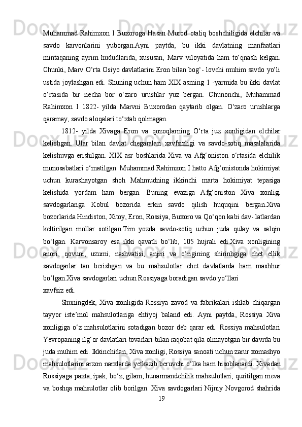 Muhammad   Rahimxon   I   Buxoroga   Hasan   Murod   otaliq   boshchiligida   elchilar   va
savdo   karvonlarini   yuborgan. Ayni   paytda ,   bu   ikki   davlatning   manfaatlari
mintaqaning   ayrim   hududlarida,   xususan,   Marv   viloyatida   ham   to‘qnash   kelgan.
Chunki, Marv O‘rta Osiyo davlatlarini Eron bilan bog‘- lovchi muhim savdo yo‘li
ustida joylashgan edi. Shuning uchun ham XIX asrning 1 -yarmida bu ikki davlat
o‘rtasida   bir   necha   bor   o‘zaro   urushlar   yuz   bergan.   Chunonchi,   Muhammad
Rahimxon   I   1822-   yilda   Marvni   Buxorodan   qaytarib   olgan.   O‘zaro   urushlarga
qaramay, savdo aloqalari to‘xtab qolmagan.
1812-   yilda   Xivaga   Eron   va   qozoqlarning   O‘rta   juz   xonligidan   elchilar
kelishgan.   Ular   bilan   davlat   chegaralari   xavfsizligi   va   savdo-sotiq   masalalarida
kelishuvga   erishilgan.   XIX   asr   boshlarida   Xiva   va   Afg‘oniston   o‘rtasida   elchilik
munosabatlari o‘matilgan. Muhammad Rahimxon I hatto Afg‘onistonda hokimiyat
uchun   kurashayotgan   shoh   Mahmudning   ikkinchi   marta   hokimiyat   tepasiga
kelishida   yordam   ham   bergan.   Buning   evaziga   Afg‘oniston   Xiva   xonligi
savdogarlariga   Kobul   bozorida   erkin   savdo   qilish   huquqini   bergan.Xiva
bozorlarida Hindiston, Xitoy, Eron, Rossiya, Buxoro va Qo‘qon kabi dav- latlardan
keltirilgan   mollar   sotilgan.Tim   yozda   savdo-sotiq   uchun   juda   qulay   va   salqin
bo‘lgan.   Karvonsaroy   esa   ikki   qavatli   bo‘lib,   105   hujrali   edi.Xiva   xonligining
anori,   qovuni,   uzumi,   nashvatisi,   anjiri   va   o‘rigining   shirinhgiga   chet   ellik
savdogarlar   tan   berishgan   va   bu   mahsulotlar   chet   davlatlarda   ham   mashhur
bo‘lgan.Xiva savdogarlari uchun Rossiyaga boradigan savdo yo‘llari
xavfsiz edi. 
Shuningdek,   Xiva   xonligida   Rossiya   zavod   va   fabrikalari   ishlab   chiqargan
tayyor   iste’mol   mahsulotlariga   ehtiyoj   baland   edi.   Ayni   paytda,   Rossiya   Xiva
xonligiga   o‘z   mahsulotlarini   sotadigan   bozor   deb   qarar   edi.   Rossiya   mahsulotlari
Yevropaning ilg‘or davlatlari tovarlari bilan raqobat qila olmayotgan bir davrda bu
juda muhim edi. Ikkinchidan, Xiva xonligi, Rossiya sanoati uchun zarur xomashyo
mahsulotlarini arzon narxlarda yetkazib beruvchi o‘lka ham hisoblanardi.   Xivadan
Rossiyaga paxta , ipak, bo‘z, gilam, hunarmandchilik mahsulotlari, quritilgan meva
va boshqa mahsulotlar olib borilgan. Xiva savdogarlari Nijniy Novgorod shahrida
19 