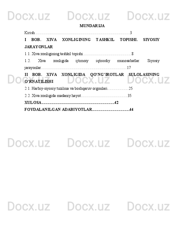 MUNDARIJA
Kirish ..............................................................................................3
I   BOB.   XIVA   XONLIGINING   TASHKIL   TOPISHI.   SIYOSIY
JARAYONLAR
1.1.  Xiva xonligining tashkil topishi ........................................... . .... 8  
1.2.   Xiva   xonligida   ijtimoiy   iqtisodiy   munosabatlar.   Siyosiy
jarayonlar ............. ..................................................................... ...1 7  
II   BOB.   XIVA   XONLIGIDA   QO’NG’IROTLAR   SULOLASINING
O’RNATILISHI
2.1.  Harbiy-siyosiy tuzilma va boshqaruv orgonlari.............. . ......2 5
2.2. Xiva xonligida madaniy hayot ..................................... .. ....... 35
XULOSA ................................ . ....................................... 42
FOYDALANILGAN ADABIYOTLAR ................................. . ... 44   