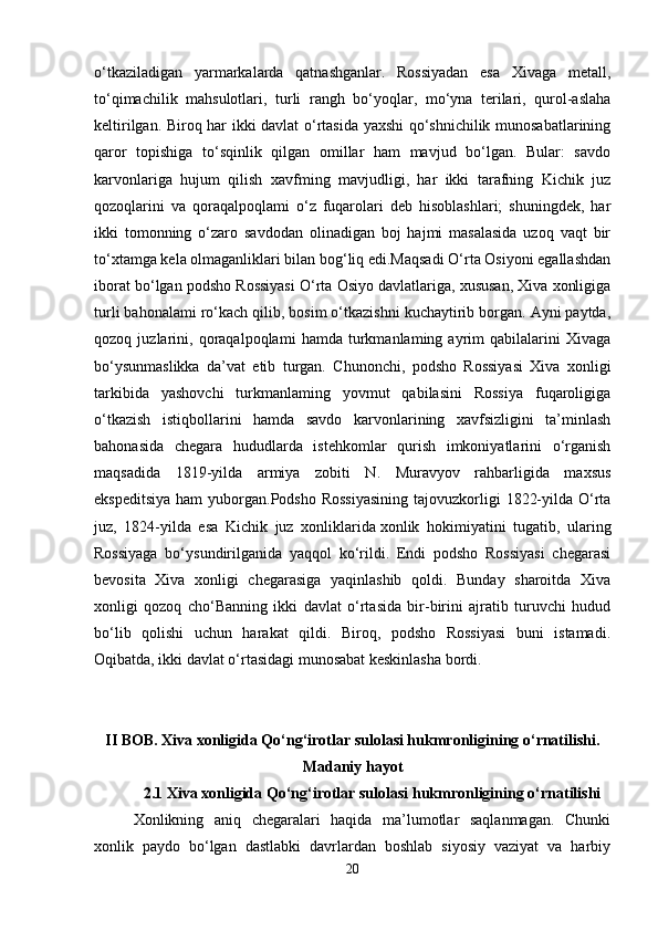 o‘tkaziladigan   yarmarkalarda   qatnashganlar.   Rossiyadan   esa   Xivaga   metall,
to‘qimachilik   mahsulotlari,   turli   rangh   bo‘yoqlar,   mo‘yna   terilari,   qurol-aslaha
keltirilgan. Biroq har ikki davlat o‘rtasida yaxshi qo‘shnichilik munosabatlarining
qaror   topishiga   to‘sqinlik   qilgan   omillar   ham   mavjud   bo‘lgan.   Bular:   savdo
karvonlariga   hujum   qilish   xavfming   mavjudligi,   har   ikki   tarafning   Kichik   juz
qozoqlarini   va   qoraqalpoqlami   o‘z   fuqarolari   deb   hisoblashlari;   shuningdek,   har
ikki   tomonning   o‘zaro   savdodan   olinadigan   boj   hajmi   masalasida   uzoq   vaqt   bir
to‘xtamga kela olmaganliklari bilan bog‘liq edi.Maqsadi O‘rta Osiyoni egallashdan
iborat bo‘lgan podsho Rossiyasi O‘rta Osiyo davlatlariga, xususan, Xiva xonligiga
turli bahonalami ro‘kach qilib, bosim o‘tkazishni kuchaytirib borgan. Ayni paytda,
qozoq   juzlarini,   qoraqalpoqlami   hamda   turkmanlaming   ayrim   qabilalarini   Xivaga
bo‘ysunmaslikka   da’vat   etib   turgan.   Chunonchi,   podsho   Rossiyasi   Xiva   xonligi
tarkibida   yashovchi   turkmanlaming   yovmut   qabilasini   Rossiya   fuqaroligiga
o‘tkazish   istiqbollarini   hamda   savdo   karvonlarining   xavfsizligini   ta’minlash
bahonasida   chegara   hududlarda   istehkomlar   qurish   imkoniyatlarini   o‘rganish
maqsadida   1819-yilda   armiya   zobiti   N.   Muravyov   rahbarligida   maxsus
ekspeditsiya  ham  yuborgan.Podsho Rossiyasining  tajovuzkorligi  1822-yilda O‘rta
juz,   1824-yilda   esa   Kichik   juz   xonliklarida   xonlik   hokimiyatini   tugatib ,   ularing
Rossiyaga   bo‘ysundirilganida   yaqqol   ko‘rildi.   Endi   podsho   Rossiyasi   chegarasi
bevosita   Xiva   xonligi   chegarasiga   yaqinlashib   qoldi.   Bunday   sharoitda   Xiva
xonligi   qozoq   cho‘Banning   ikki   davlat   o‘rtasida   bir-birini   ajratib   turuvchi   hudud
bo‘lib   qolishi   uchun   harakat   qildi.   Biroq,   podsho   Rossiyasi   buni   istamadi.
Oqibatda, ikki davlat o‘rtasidagi munosabat keskinlasha bordi.
II BOB.  Xiva xonligida Qo‘ng‘irotlar sulolasi hukmronligining o‘rnatilishi.
Madaniy hayot
2.1  Xiva xonligida Qo‘ng‘irotlar sulolasi hukmronligining o‘rnatilishi
Xonlikning   aniq   chegaralari   haqida   ma’lumotlar   saqlanmagan.   Chunki
xonlik   paydo   bo‘lgan   dastlabki   davrlardan   boshlab   siyosiy   vaziyat   va   harbiy
20 