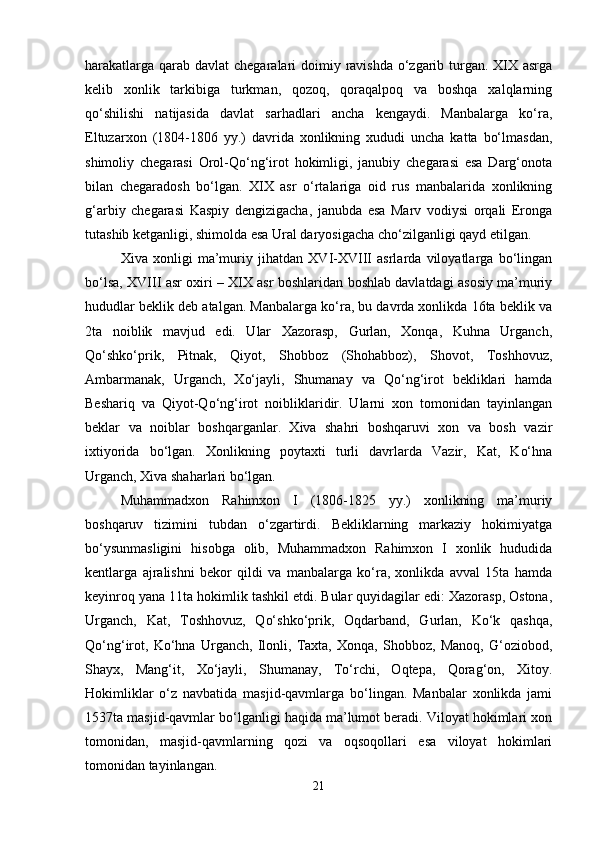 harakatlarga qarab davlat chegaralari  doimiy ravishda  o‘zgarib turgan. XIX asrga
kelib   xonlik   tarkibiga   turkman,   qozoq,   qoraqalpoq   va   boshqa   xalqlarning
qo‘shilishi   natijasida   davlat   sarhadlari   ancha   kengaydi.   Manbalarga   ko‘ra,
Eltuzarxon   (1804-1806   yy.)   davrida   xonlikning   xududi   uncha   katta   bo‘lmasdan,
shimoliy   chegarasi   Orol-Qo‘ng‘irot   hokimligi,   janubiy   chegarasi   esa   Darg‘onota
bilan   chegaradosh   bo‘lgan.   XIX   asr   o‘rtalariga   oid   rus   manbalarida   xonlikning
g‘arbiy   chegarasi   Kaspiy   dengizigacha,   janubda   esa   Marv   vodiysi   orqali   Eronga
tutashib ketganligi, shimolda esa Ural daryosigacha cho‘zilganligi qayd etilgan.
Xiva   xonligi   ma’muriy   jihatdan   XVI-XVIII   asrlarda   viloyatlarga   bo‘lingan
bo‘lsa, XVIII asr oxiri – XIX asr boshlaridan boshlab davlatdagi asosiy ma’muriy
hududlar beklik deb atalgan. Manbalarga ko‘ra, bu davrda xonlikda 16ta beklik va
2ta   noiblik   mavjud   edi.   Ular   Xazorasp,   Gurlan,   Xonqa,   Kuhna   Urganch,
Qo‘shko‘prik,   Pitnak,   Qiyot,   Shobboz   (Shohabboz),   Shovot,   Toshhovuz,
Ambarmanak,   Urganch,   Xo‘jayli,   Shumanay   va   Qo‘ng‘irot   bekliklari   hamda
Beshariq   va   Qiyot-Qo‘ng‘irot   noibliklaridir.   Ularni   xon   tomonidan   tayinlangan
beklar   va   noiblar   boshqarganlar.   Xiva   shahri   boshqaruvi   xon   va   bosh   vazir
ixtiyorida   bo‘lgan.   Xonlikning   poytaxti   turli   davrlarda   Vazir,   Kat,   Ko‘hna
Urganch, Xiva shaharlari bo‘lgan.
Muhammadxon   Rahimxon   I   (1806-1825   yy.)   xonlikning   ma’muriy
boshqaruv   tizimini   tubdan   o‘zgartirdi.   Bekliklarning   markaziy   hokimiyatga
bo‘ysunmasligini   hisobga   olib,   Muhammadxon   Rahimxon   I   xonlik   hududida
kentlarga   ajralishni   bekor   qildi   va   manbalarga   ko‘ra,   xonlikda   avval   15ta   hamda
keyinroq yana 11ta hokimlik tashkil etdi. Bular quyidagilar edi: Xazorasp, Ostona,
Urganch,   Kat,   Toshhovuz,   Qo‘shko‘prik,   Oqdarband,   Gurlan,   Ko‘k   qashqa,
Qo‘ng‘irot,   Ko‘hna   Urganch,   Ilonli,   Taxta,   Xonqa,   Shobboz,   Manoq,   G‘oziobod,
Shayx,   Mang‘it,   Xo‘jayli,   Shumanay,   To‘rchi,   Oqtepa,   Qorag‘on,   Xitoy.
Hokimliklar   o‘z   navbatida   masjid-qavmlarga   bo‘lingan.   Manbalar   xonlikda   jami
1537ta masjid-qavmlar bo‘lganligi haqida ma’lumot beradi. Viloyat hokimlari xon
tomonidan,   masjid-qavmlarning   qozi   va   oqsoqollari   esa   viloyat   hokimlari
tomonidan tayinlangan.
21 