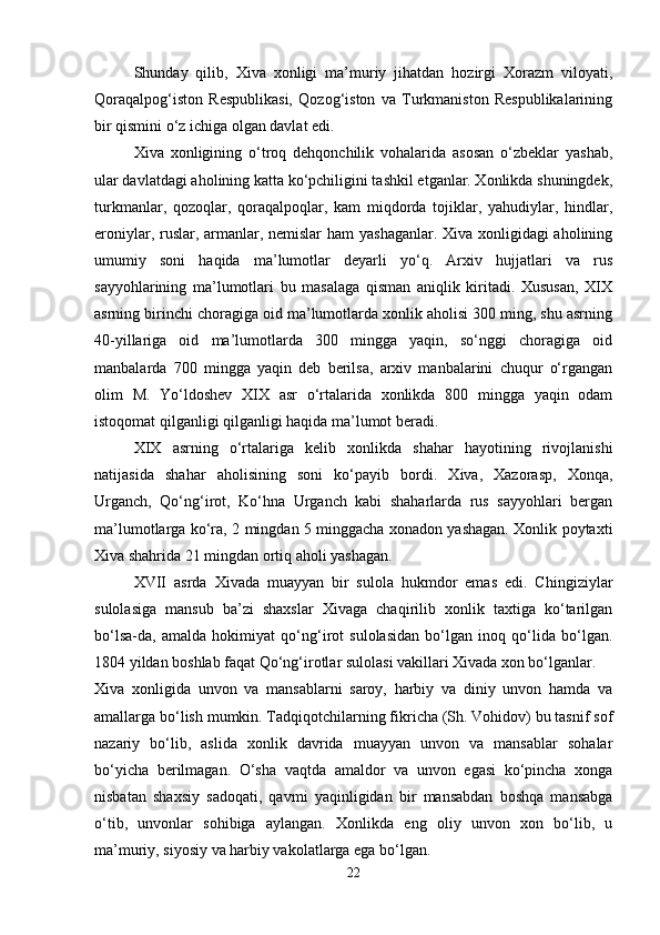Shunday   qilib,   Xiva   xonligi   ma’muriy   jihatdan   hozirgi   Xorazm   viloyati,
Qoraqalpog‘iston   Respublikasi,   Qozog‘iston   va   Turkmaniston   Respublikalarining
bir qismini o‘z ichiga olgan davlat edi.
Xiva   xonligining   o‘troq   dehqonchilik   vohalarida   asosan   o‘zbeklar   yashab,
ular davlatdagi aholining katta ko‘pchiligini tashkil etganlar. Xonlikda shuningdek,
turkmanlar,   qozoqlar,   qoraqalpoqlar,   kam   miqdorda   tojiklar,   yahudiylar,   hindlar,
eroniylar, ruslar, armanlar, nemislar  ham yashaganlar. Xiva xonligidagi  aholining
umumiy   soni   haqida   ma’lumotlar   deyarli   yo‘q.   Arxiv   hujjatlari   va   rus
sayyohlarining   ma’lumotlari   bu   masalaga   qisman   aniqlik   kiritadi.   Xususan,   XIX
asrning birinchi choragiga oid ma’lumotlarda xonlik aholisi 300 ming, shu asrning
40-yillariga   oid   ma’lumotlarda   300   mingga   yaqin,   so‘nggi   choragiga   oid
manbalarda   700   mingga   yaqin   deb   berilsa,   arxiv   manbalarini   chuqur   o‘rgangan
olim   M.   Yo‘ldoshev   XIX   asr   o‘rtalarida   xonlikda   800   mingga   yaqin   odam
istoqomat qilganligi qilganligi haqida ma’lumot beradi.
XIX   asrning   o‘rtalariga   kelib   xonlikda   shahar   hayotining   rivojlanishi
natijasida   shahar   aholisining   soni   ko‘payib   bordi.   Xiva,   Xazorasp,   Xonqa,
Urganch,   Qo‘ng‘irot,   Ko‘hna   Urganch   kabi   shaharlarda   rus   sayyohlari   bergan
ma’lumotlarga ko‘ra, 2 mingdan 5 minggacha xonadon yashagan. Xonlik poytaxti
Xiva shahrida 21 mingdan ortiq aholi yashagan.
XVII   asrda   Xivada   muayyan   bir   sulola   hukmdor   emas   edi.   Chingiziylar
sulolasiga   mansub   ba’zi   shaxslar   Xivaga   chaqirilib   xonlik   taxtiga   ko‘tarilgan
bo‘lsa-da,   amalda   hokimiyat   qo‘ng‘irot   sulolasidan   bo‘lgan   inoq   qo‘lida   bo‘lgan.
1804 yildan boshlab faqat Qo‘ng‘irotlar sulolasi vakillari Xivada xon bo‘lganlar.
Xiva   xonligida   unvon   va   mansablarni   saroy,   harbiy   va   diniy   unvon   hamda   va
amallarga bo‘lish mumkin. Tadqiqotchilarning fikricha (Sh. Vohidov) bu tasnif sof
nazariy   bo‘lib,   aslida   xonlik   davrida   muayyan   unvon   va   mansablar   sohalar
bo‘yicha   berilmagan.   O‘sha   vaqtda   amaldor   va   unvon   egasi   ko‘pincha   xonga
nisbatan   shaxsiy   sadoqati,   qavmi   yaqinligidan   bir   mansabdan   boshqa   mansabga
o‘tib,   unvonlar   sohibiga   aylangan.   Xonlikda   eng   oliy   unvon   xon   bo‘lib,   u
ma’muriy, siyosiy va harbiy vakolatlarga ega bo‘lgan.
22 