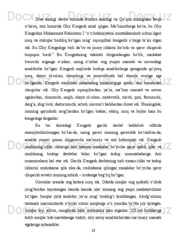Xiva   xonligi   davlat   tizimida   Buxoro   amirligi   va   Qo‘qon   xonligidan   farqli
o‘laroq,   xon   huzurida   Oliy   Kengash   amal   qilgan.   Ma’lumotlarga   ko‘ra,   bu   Oliy
Kengashni Muhammad Rahimxon I “o‘z hokimiyatini mustahkamlash uchun ilgari
inoq   va   otaliqlar   boshliq   bo‘lgan   urug‘   oqsoqollari   kengashi   o‘rniga   ta’sis   etgan
edi.   Bu   Oliy   Kengashga   turli   da’vo   va   jinoiy   ishlarni   ko‘rish   va   qaror   chiqarish
huquqini   berdi.”   Bu   Kengashning   vakolati   chegaralangan   bo‘lib,   maslahat
beruvchi   organga   o‘xshar,   uning   a’zolari   eng   yuqori   mansab   va   unvondagi
amaldorlar   bo‘lgan.   Kengash   majlisida   boshqa   amaldorlarga   qaraganda   qo‘proq
inoq,   shayx   ul-islom,   devonbegi   va   yasuvulboshi   hal   etuvchi   ovozga   ega
bo‘lganlar.   Kengash   majlislari   masalaning   muhimligiga   qarab,   xon   tomonidan
chaqirilar   edi.   Oliy   Kengash   oqsoqollardan,   ya’ni,   ma’lum   mansab   va   unvon
egalaridan, chunonchi, naqib, shayx ul-islom, mutavvalli, mirob, qozi, farmonchi,
darg‘a, shig‘ovul, dasturxonchi, arbob, miroxo‘r kabilardan iborat edi. Shuningdek,
xonning   qarindosh   urug‘laridan   bo‘lgan   beklar,   otaliq,   inoq   va   biylar   ham   bu
kengashga kirganlar.
Bu   tor   doiradagi   Kengash   garchi   davlat   tashkiloti   sifatida
rasmiylashtirilmagan   bo‘lsa-da,   uning   qarori   xonning   qaroridek   ko‘rsatilsa-da,
amalda   yuqori   qonun   chiqaruvchi   ma’muriy   va   sud   hokimiyati   edi.   Kengash
xonlikning   ichki   ishlariga   doir   hamma   masalalar   bo‘yicha   qaror   qabul   qilar   va
xonlikning   boshqa   davlatlar   bilan   bo‘lgan   tashqi   munosabalariga   doir
muammolarni hal etar edi. Garchi Kengash davlatning turli-tuman ichki va tashqi
ishlarini   muhokama   qila   olsa-da,   muhokama   qilingan   masalalar   bo‘yicha   qaror
chiqarish avvalo xonning xohish – irodasiga bog‘liq bo‘lgan.
Unvonlar   orasida   eng   kattasi   inoq   edi.   Odatda   inoqlar   eng   qudratli   o‘zbek
urug‘laridan   tayinlangan   hamda   hamda   ular   xonning   eng   yaqin   maslahatchilari
bo‘lgan.   Inoqlar   yirik   amaldor,   ya’ni   urug‘   boshlig‘i   hisoblangan.   Abulg‘ozixon
tantanali   marosimlarda   o‘tirish   uchun   inoqlarga   o‘z   yonidan   to‘rtta   joy   ajratgan.
Inoqlar   biy,   sulton,   mingboshi   kabi   unvonlarni   ham   olganlar.   XX   asr   boshlariga
kelib inoqlar bek martabasiga tushib, oliy saroy amaldorlaridan ma’muriy mansab
egalariga aylanadilar.
23 