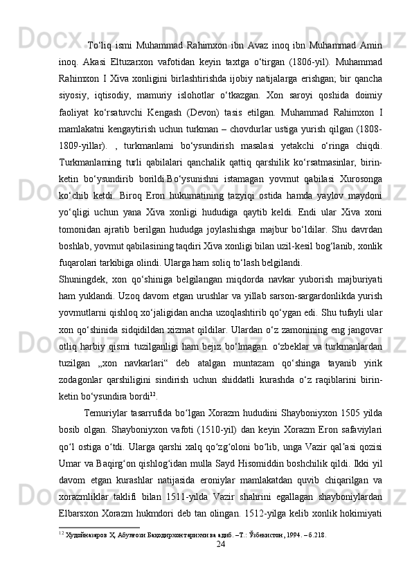   To‘liq   ismi   Muhammad   Rahimxon   ibn   Avaz   inoq   ibn   Muhammad   Amin
inoq.   Akasi   Eltuzarxon   vafotidan   keyin   taxtga   o‘tirgan   (1806-yil).   Muhammad
Rahimxon   I   Xiva   xonligini   birlashtirishda   ijobiy   natijalarga   erishgan;   bir   qancha
siyosiy,   iqtisodiy,   mamuriy   islohotlar   o‘tkazgan.   Xon   saroyi   qoshida   doimiy
faoliyat   ko‘rsatuvchi   Kengash   (Devon)   tasis   etilgan.   Muhammad   Rahimxon   I
mamlakatni kengaytirish uchun turkman – chovdurlar ustiga yurish qilgan (1808-
1809-yillar).   ,   turkmanlami   bo‘ysundirish   masalasi   yetakchi   o‘ringa   chiqdi.
Turkmanlaming   turli   qabilalari   qanchalik   qattiq   qarshilik   ko‘rsatmasinlar,   birin-
ketin   bo‘ysundirib   borildi.Bo‘ysunishni   istamagan   yovmut   qabilasi   Xurosonga
ko‘chib   ketdi.   Biroq   Eron   hukumatining   tazyiqi   ostida   hamda   yaylov   maydoni
yo‘qligi   uchun   yana   Xiva   xonligi   hududiga   qaytib   keldi.   Endi   ular   Xiva   xoni
tomonidan   ajratib   berilgan   hududga   joylashishga   majbur   bo‘ldilar.   Shu   davrdan
boshlab, yovmut qabilasining taqdiri Xiva xonligi bilan uzil-kesil bog‘lanib, xonlik
fuqarolari tarkibiga olindi. Ularga ham soliq to‘lash belgilandi.
Shuningdek,   xon   qo‘shiniga   belgilangan   miqdorda   navkar   yuborish   majburiyati
ham yuklandi. Uzoq davom etgan urushlar va yillab sarson-sargardonlikda yurish
yovmutlarni qishloq xo‘jaligidan ancha uzoqlashtirib qo‘ygan edi. Shu tufayli ular
xon  qo‘shinida   sidqidildan  xizmat  qildilar.  Ulardan   o‘z  zamonining  eng   jangovar
otliq   harbiy   qismi   tuzilganligi   ham   bejiz   bo‘lmagan.   o‘zbeklar   va   turkmanlardan
tuzilgan   „xon   navkarlari“   deb   atalgan   muntazam   qo‘shinga   tayanib   yirik
zodagonlar   qarshiligini   sindirish   uchun   shiddatli   kurashda   o‘z   raqiblarini   birin-
ketin bo‘ysundira bordi 12
.
Temuriylar   tasarrufida  bo lgan  Xorazm   hududini   Shayboniyxon  1505  yildaʻ
bosib   olgan.   Shayboniyxon   vafoti   (1510-yil)   dan   keyin   Xorazm   Eron   safaviylari
qo l  ostiga  o tdi. Ularga qarshi  xalq qo zg oloni  bo lib, unga Vazir  qal asi  qozisi	
ʻ ʻ ʻ ʻ ʻ ʼ
Umar va Baqirg on qishlog idan mulla Sayd Hisomiddin boshchilik qildi. Ikki yil	
ʻ ʻ
davom   etgan   kurashlar   natijasida   eroniylar   mamlakatdan   quvib   chiqarilgan   va
xorazmliklar   taklifi   bilan   1511-yilda   Vazir   shahrini   egallagan   shayboniylardan
Elbarsxon Xorazm  hukmdori deb tan olingan. 1512-yilga kelib xonlik hokimiyati
12
 Худойназаров Ҳ. Абулғози Баҳодирхон тарихчи ва адиб. –Т.: Ўзбекистон, 1994. – б.218.
24 